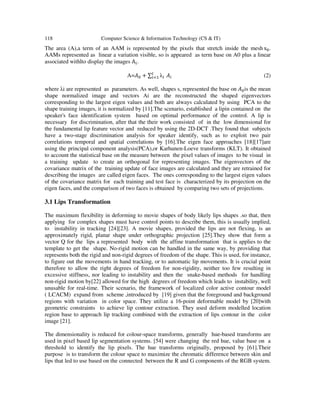 118 Computer Science & Information Technology (CS & IT)
The area (A),a term of an AAM is represented by the pixels that stretch inside the mesh	s .
AAMs represented as linear a variation visible, so is appeared as term base on A0 plus a linear
associated withlto display the images A .
A= + ∑ λ 	 (2)
where λi are represented as parameters. As well, shapes s, represented the base on is the mean
shape normalized image and vectors Ai are the reconstructed the shaped eigenvectors
corresponding to the largest eigen values and both are always calculated by using PCA to the
shape training images, it is normalized by [11].The scenario, established a lipin contained on the
speaker's face identification system based on optimal performance of the control. A lip is
necessary for discrimination, after that the their work consisted of in the low dimensional for
the fundamental lip feature vector and reduced by using the 2D-DCT .They found that subjects
have a two-stage discrimination analysis for speaker identify, such as to exploit two pair
correlations temporal and spatial correlations by [16].The eigen face approaches [18][17]are
using the principal component analysis(PCA),or Karhunen-Loeve transforms (KLT). It obtained
to account the statistical base on the measure between the pixel values of images to be visual in
a training update to create an orthogonal for representing images. The eigenvectors of the
covariance matrix of the training update of face images are calculated and they are retrained for
describing the images are called eigen faces. The ones corresponding to the largest eigen values
of the covariance matrix for each training and test face is characterized by its projection on the
eigen faces, and the comparison of two faces is obtained by comparing two sets of projections.
3.1 Lips Transformation
The maximum flexibility in deforming to movie shapes of body likely lips shapes .so that, then
applying for complex shapes must have control points to describe them, this is usually implied,
to instability in tracking [24][23]. A movie shapes, provided the lips are not flexing, is an
approximately rigid, planar shape under orthographic projection [25].They show that form a
vector Q for the lips a represented body with the affine transformation that is applies to the
template to get the shape. No-rigid motion can be handled in the same way, by providing that
represents both the rigid and non-rigid degrees of freedom of the shape. This is used, for instance,
to figure out the movements in hand tracking, or to automatic lip movements. It is crucial point
therefore to allow the right degrees of freedom for non-rigidity, neither too few resulting in
excessive stiffness, nor leading to instability and then the snake-based methods for handling
non-rigid motion by[22] allowed for the high degrees of freedom which leads to instability, well
unusable for real-time. Their scenario, the framework of localized color active contour model
( LCACM) expand from scheme ,introduced by [19] given that the foreground and background
regions with variation in color space. They utilize a 16-point deformable model by [20]with
geometric constraints to achieve lip contour extraction. They used deform modelled location
region base to approach lip tracking combined with the extraction of lips contour in the color
image [21].
The dimensionality is reduced for colour-space transforms, generally hue-based transforms are
used in pixel based lip segmentation systems. [54] were changing the red hue, value base on a
threshold to identify the lip pixels. The hue transforms originally, proposed by [61].Their
purpose is to transform the colour space to maximize the chromatic difference between skin and
lips that led to use based on the connected between the R and G components of the RGB system.
 