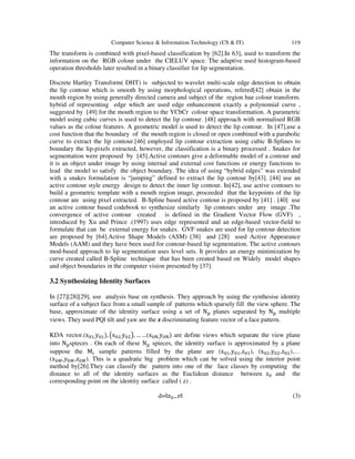 Computer Science & Information Technology (CS & IT) 119
The transform is combined with pixel-based classification by [62].In 63], used to transform the
information on the RGB colour under the CIELUV space. The adaptive used histogram-based
operation thresholds later resulted in a binary classifier for lip segmentation.
Discrete Hartley Transform( DHT) is subjected to wavelet multi-scale edge detection to obtain
the lip contour which is smooth by using morphological operations, refered[42] obtain in the
mouth region by using generally directed camera and subject of the region hue colour transform.
hybrid of representing edge which are used edge enhancement exactly a polynomial curve ,
suggested by [49] for the mouth region to the YCbCr colour space transformation. A parametric
model using cubic curves is used to detect the lip contour. [48] approach with normalised RGB
values as the colour features. A geometric model is used to detect the lip contour. In [47],use a
cost function that the boundary of the mouth region is closed or open combined with a parabolic
curve to extract the lip contour.[46] employed lip contour extraction using cubic B-Splines to
boundary the lip-pixels extracted, however, the classification is a binary processed . Snakes for
segmentation were proposed by [45].Active contours give a deformable model of a contour and
it is an object under image by using internal and external cost functions or energy functions to
lead the model to satisfy the object boundary. The idea of using “hybrid edges” was extended
with a snakes formulation is “jumping” defined to extract the lip contour by[43]. [44] use an
active contour style energy design to detect the inner lip contour. In[42], use active contours to
build a geometric template with a mouth region image, proceeded that the keypoints of the lip
contour are using pixel extracted. B-Spline based active contour is proposed by [41] . [40] use
an active contour based codebook to synthesize similarly lip contours under any image .The
convergence of active contour created is defined in the Gradient Vector Flow (GVF) ,
introduced by Xu and Prince .(1997) uses edge represented and an edge-based vector-field to
formulate that can be external energy for snakes. GVF snakes are used for lip contour detection
are proposed by [64].Active Shape Models (ASM) [38] and [28] used Active Appearance
Models (AAM) and they have been used for contour-based lip segmentation. The active contours
mod-based approach to lip segmentation uses level sets. It provides an energy minimization by
curve created called B-Spline technique that has been created based on Widely model shapes
and object boundaries in the computer vision presented by [37].
3.2 Synthesizing Identity Surfaces
In [27][28][29], use analysis base on synthesis. They approach by using the synthesise identity
surface of a subject face from a small sample of patterns which sparsely fill the view sphere. The
base, approximate of the identity surface using a set of N planes separated by N multiple
views. They used PQl tilt and yaw are the z discriminating feature vector of a face pattern.
KDA vector.(x ,y ), x ,y , … …(x ,y ) are define views which separate the view plane
into N spieces . On each of these N spieces, the identity surface is approximated by a plane
suppose the M sample patterns filled by the plane are (x ,y ,z ), (x ,y ,z ),…
(! ",# ",$ "). This is a quadratic big problem which can be solved using the interior point
method by[26].They can classify the pattern into one of the face classes by computing the
distance to all of the identity surfaces as the Euclidean distance between z and the
corresponding point on the identity surface called ( z) .
d=||$ %$|| (3)
 