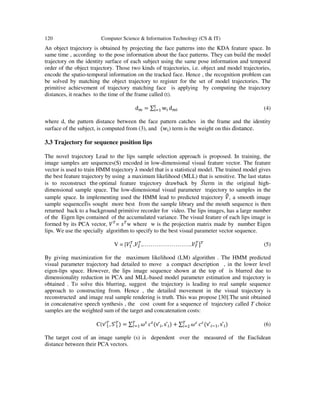 120 Computer Science & Information Technology (CS & IT)
An object trajectory is obtained by projecting the face patterns into the KDA feature space. In
same time , according to the pose information about the face patterns. They can build the model
trajectory on the identity surface of each subject using the same pose information and temporal
order of the object trajectory. Those two kinds of trajectories, i.e. object and model trajectories,
encode the spatio-temporal information on the tracked face. Hence , the recognition problem can
be solved by matching the object trajectory to register for the set of model trajectories. The
primitive achievement of trajectory matching face is applying by computing the trajectory
distances, it reaches to the time of the frame called (t).
																																							d = ∑ w)
d (4)
where d, the pattern distance between the face pattern catches in the frame and the identity
surface of the subject, is computed from (3), and			(w ) term is the weight on this distance.
3.3 Trajectory for sequence position lips
The novel trajectory Lead to the lips sample selection approach is proposed. In training, the
image samples are sequences(S) encoded in low-dimensional visual feature vector. The feature
vector is used to train HMM trajectory λ model that is a statistical model. The trained model gives
the best feature trajectory by using a maximum likelihood (MLL) that is sensitive. The last status
is to reconstruct			the	optimal feature trajectory drawback by .̅term in the original high-
dimensional sample space. The low-dimensional visual parameter trajectory to samples in the
sample space. In implementing used the HMM lead to predicted trajectory 01, a smooth image
sample sequence2̿is sought more best from the sample library and the mouth sequence is then
returned back to a background primitive recorder for video. The lips images, has a large number
of the Eigen lips contained of the accumulated variance. The visual feature of each lips image is
formed by its PCA vector, 04
= 24
w where w is the projection matrix made by number Eigen
lips. We use the specially algorithm to specify to the best visual parameter vector sequence.
V = [04
,04
,……………………..04
4
]4
(5)
By giving maximization for the maximum likelihood (LM) algorithm . The HMM predicted
visual parameter trajectory had detailed to move a compact description , in the lower level
eigen-lips space. However, the lips image sequence shown at the top of is blurred due to
dimensionality reduction in PCA and MLL-based model parameter estimation and trajectory is
obtained . To solve this blurring, suggest the trajectory is leading to real sample sequence
approach to constructing from. Hence , the detailed movement in the visual trajectory is
reconstructed and image real sample rendering is truth. This was propose [30].The unit obtained
in concatenative speech synthesis , the cost count for a sequence of trajectory called T choice
samples are the weighted sum of the target and concatenation costs:
C(v	̂4
, S	̂4
) = ∑ 9:4
; <:
(v	̂ , s	̂ ) + ∑ 9=4
<=
(v	̂ % , s	̂ ) (6)
The target cost of an image sample (s) is dependent over the measured of the Euclidean
distance between their PCA vectors.
 