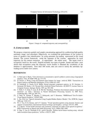 Computer Science & Information Technology (CS & IT) 123
Figure.1. Image of computed trajectory and correspond Lip
5. CONCLUSION
We propose a trajectory-guided, real sample concatenating approach for synthesizing high-quality
automatic image -real articulator. Objectively, we evaluated the performance of our system in
terms of speaker's face identification by using automatic lip reading represented in the visual
domain. The system framework using the signature of the visemes approaches by track
trajectory for lip contour extraction as represented the whole word. The target word is
recognized based on the word's English included two types of gender female and males were
shown that recognition using the trajectory vector feature is obtained the vocabulary of the
database is approximately more than 100 words, data sets used to satisfy the automatic lip-
reading across multi-view camera.
REFERENCES
[1] A. Hunt and A. Black, “Unit selection in a concatenative speech synthesis system using a largespeech
database,” Proc. ICASSP 1996, pp. 373-376.
[2] D. Sweet's, J. Weng, Using discriminant eigen features for image retrieval, IEEE Transactions on
Pattern Analysis and Machine Intelligence 18 (8) (1996) 831–836.
[3] B. Scholkopf, A. Smola, K.-R. Muller, Kernel principal component analysis, in: W. Gerstner, A.
Germond, M. Hasler, J.-D. Nicoud (Eds.),Artificial Neural Networks—ICANN’97, Lecture Notes in
Computer Science, Springer, Berlin, 1997, pp. 583–588.
[4] V. Roth, V. S. Solla, T. Leen, K.-R. Mu¨ller,"Steinhage, Nonlinear discriminant analysis using kernel
functions", in: (Eds.), Advances in Neural Information Processing Systems 12, MIT Press,
Cambridge,MA, 1999, pp. 568–574.
[5] S. Sako, K. Tokuda, T. Masuko, T. Kobayashi, and T. Kitamura, “HMM-based Text-To-Audio-
Visual Speech Synthesis,” ICSLP 2000.
[6] L. Xie, Z.Q. Liu, “Speech Animation Using Coupled Hidden Markov Models,” Pro. ICPR’06, August
2006, pp. 1128-1131
[7] W. C. Yau, D. K. Kumar, and S. P. Arjunan. ”Visual speechrecognition using dynamic features and
support vectormachines, International Journal of Image and Graphics, vol.8,pp. 419-437, 2008.
[8] T. J. Hazen, “Visual model structures and synchrony constraints for audio-visual speech recognition,”
IEEE Transactions on Speech and Audio Processing, 14(3), (2006),1082-1089.
[9] E. Ong, Y. Lan, B. Theobald, H. R., and R. Bowden, “Robust facial feature tracking using selected
multi-resolution linear predictors,” in Proc. of ICCV, 2009.
 