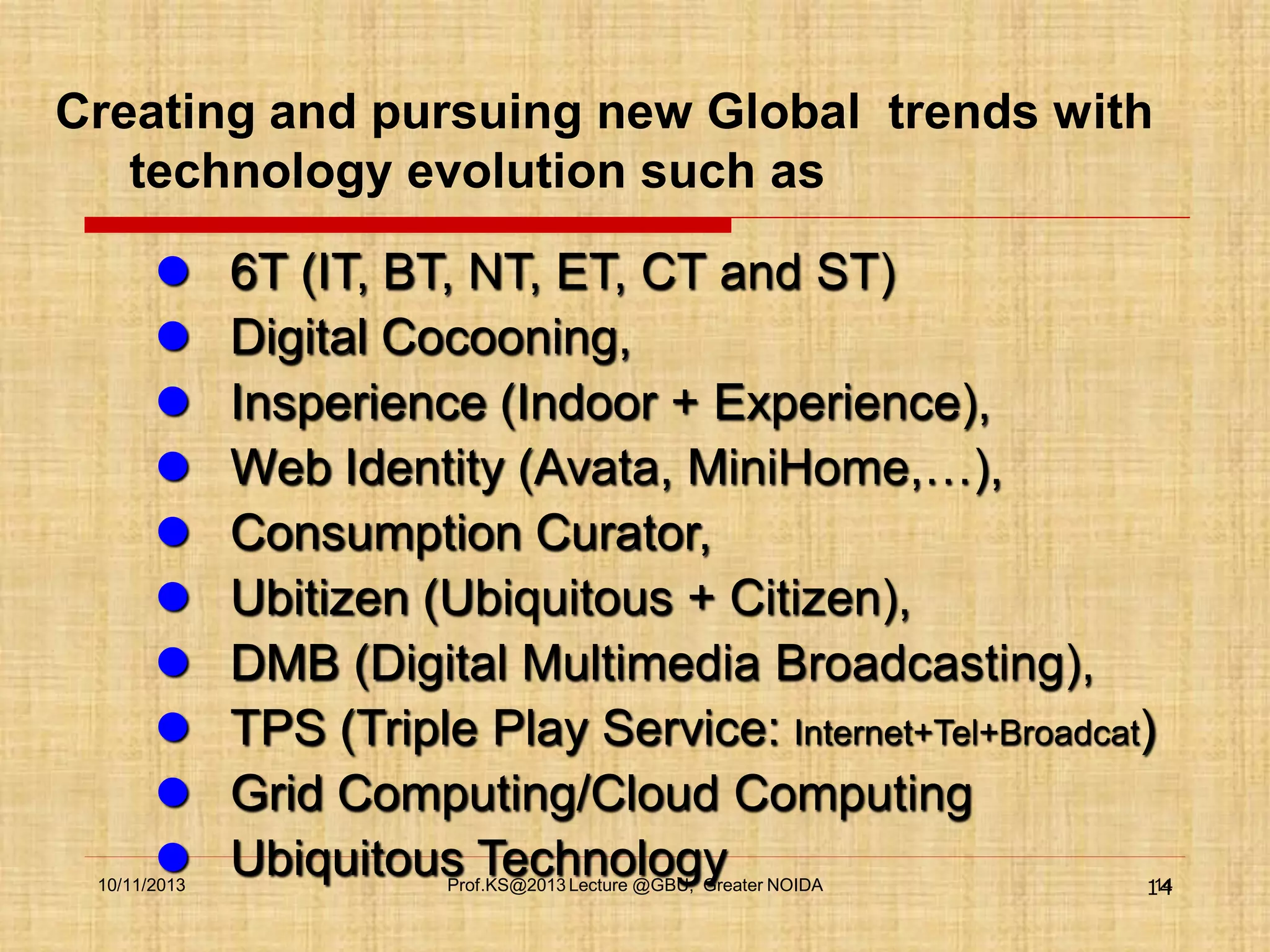 Creating and pursuing new Global trends with
technology evolution such as











10/11/2013

6T (IT, BT, NT, ET, CT and ST)
Digital Cocooning,
Insperience (Indoor + Experience),
Web Identity (Avata, MiniHome,…),
Consumption Curator,
Ubitizen (Ubiquitous + Citizen),
DMB (Digital Multimedia Broadcasting),
TPS (Triple Play Service: Internet+Tel+Broadcat)
Grid Computing/Cloud Computing
Ubiquitous Technology
14
Prof.KS@2013 Lecture @GBU, Greater NOIDA

14

 
