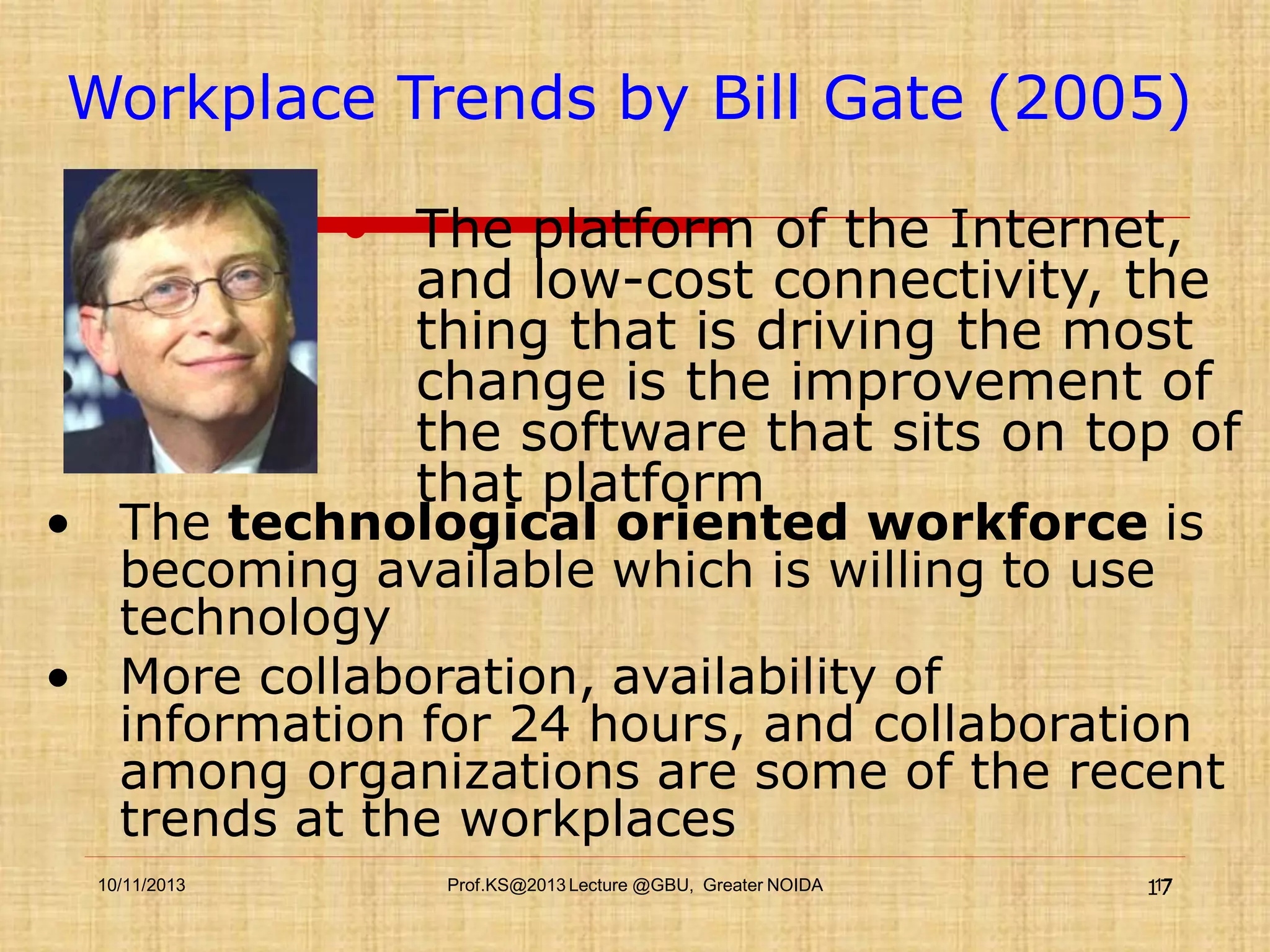 Workplace Trends by Bill Gate (2005)
 The platform of the Internet,
and low-cost connectivity, the
thing that is driving the most
change is the improvement of
the software that sits on top of
that platform

• The technological oriented workforce is
becoming available which is willing to use
technology
• More collaboration, availability of
information for 24 hours, and collaboration
among organizations are some of the recent
trends at the workplaces
10/11/2013

Prof.KS@2013 Lecture @GBU, Greater NOIDA

17
17

 