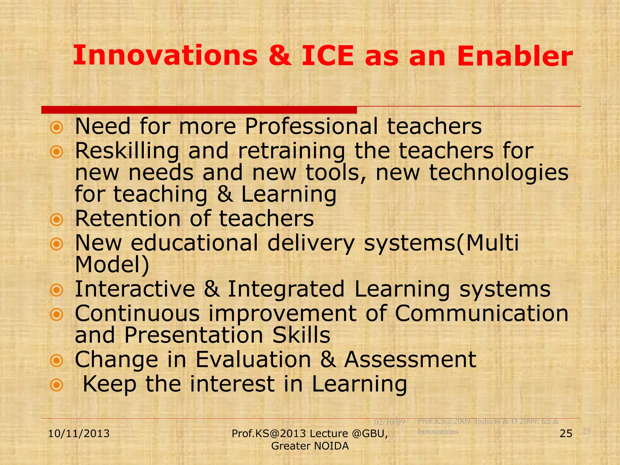 










Need for more Professional teachers
Reskilling and retraining the teachers for
new needs and new tools, new technologies
for teaching & Learning
Retention of teachers
New educational delivery systems(Multi
Model)
Interactive & Integrated Learning systems
Continuous improvement of Communication
and Presentation Skills
Change in Evaluation & Assessment
Keep the interest in Learning
02/10/09

10/11/2013

Prof.KS@2013 Lecture @GBU,
Greater NOIDA

Prof.KS@2009 India R & D 2009: Ict &
Innovations
25

25

 
