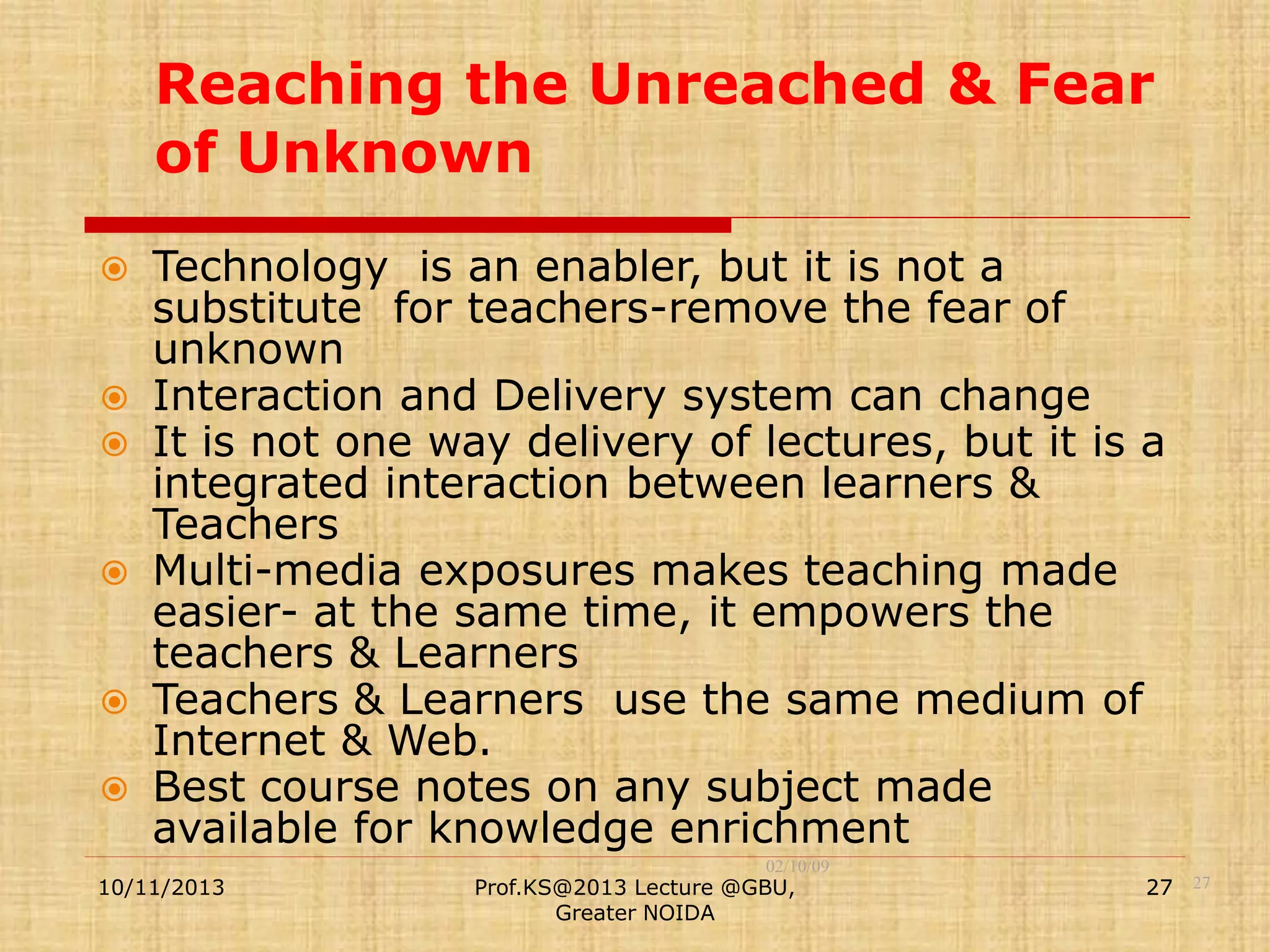 Reaching the Unreached & Fear
of Unknown
Technology is an enabler, but it is not a
substitute for teachers-remove the fear of
unknown
 Interaction and Delivery system can change
 It is not one way delivery of lectures, but it is a
integrated interaction between learners &
Teachers
 Multi-media exposures makes teaching made
easier- at the same time, it empowers the
teachers & Learners
 Teachers & Learners use the same medium of
Internet & Web.
 Best course notes on any subject made
available for knowledge enrichment


10/11/2013

02/10/09

Prof.KS@2013 Lecture @GBU,
Greater NOIDA

27 27

 