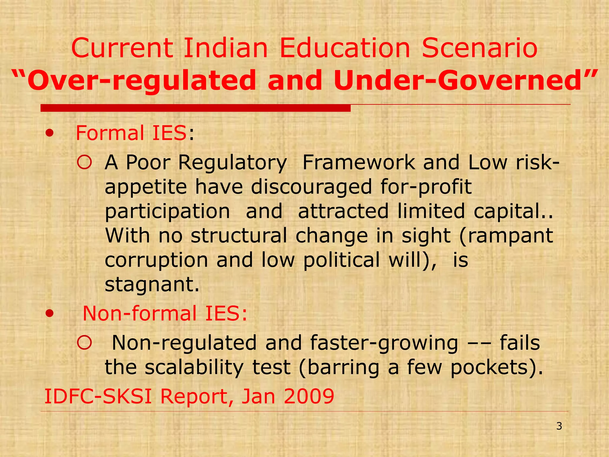 Current Indian Education Scenario
“Over-regulated and Under-Governed”
 Formal IES:
 A Poor Regulatory Framework and Low riskappetite have discouraged for-profit
participation and attracted limited capital..
With no structural change in sight (rampant
corruption and low political will), is
stagnant.
 Non-formal IES:
 Non-regulated and faster-growing –– fails
the scalability test (barring a few pockets).
IDFC-SKSI Report, Jan 2009
3

 