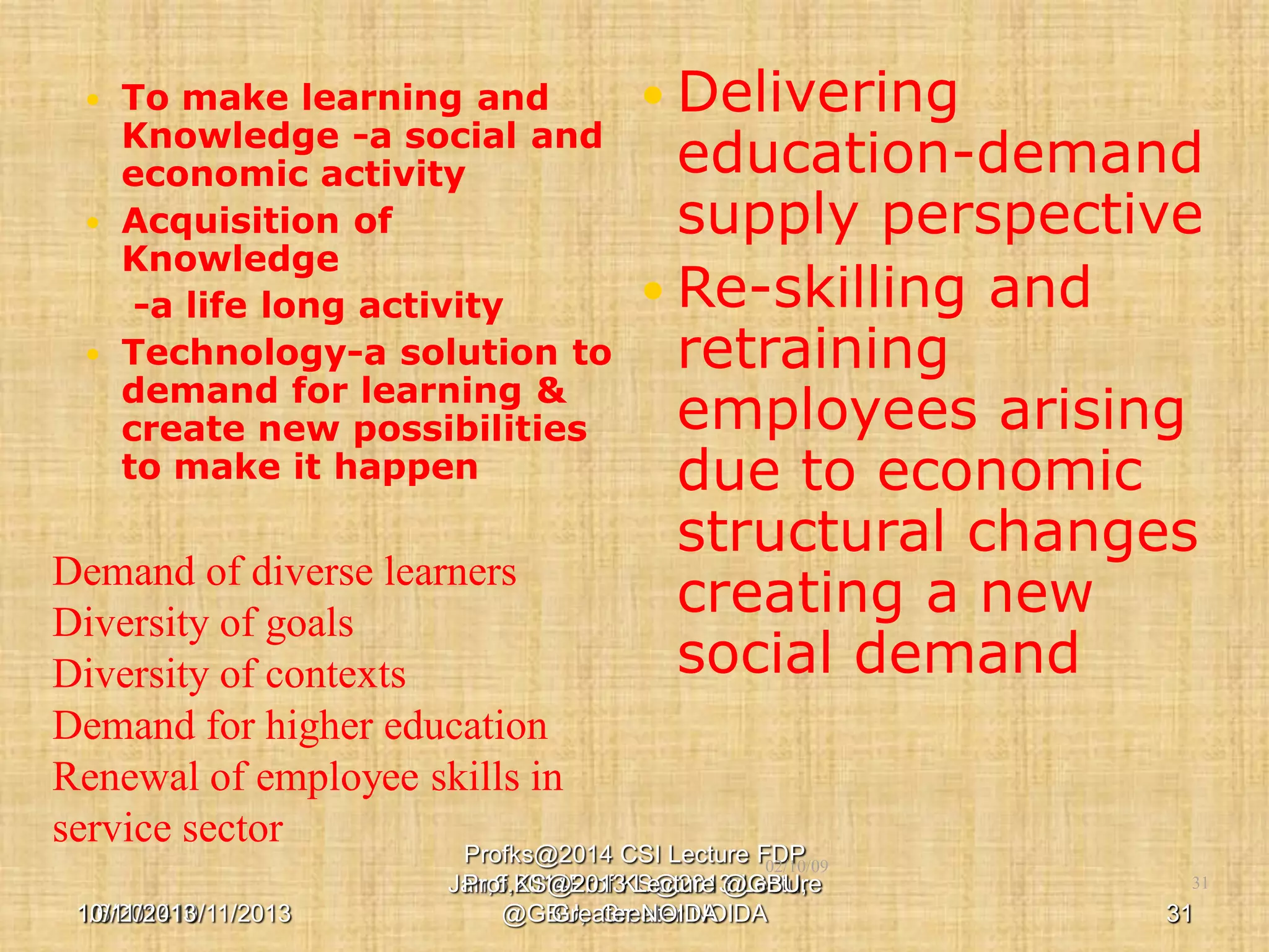 To make learning and
Knowledge -a social and
economic activity
 Acquisition of
Knowledge
-a life long activity
 Technology-a solution to
demand for learning &
create new possibilities
to make it happen


 Delivering

education-demand
supply perspective
 Re-skilling and
retraining
employees arising
due to economic
structural changes
creating a new
social demand

Demand of diverse learners
Diversity of goals
Diversity of contexts
Demand for higher education
Renewal of employee skills in
service sector
Profks@2014 CSI Lecture FDP

02/10/09

10/11/2013
1/6/201410/11/2013

Jan,6,2014Prof.KS@2013 Lecture
Prof.KS@2013 Lecture @GBU,
@GBU, Greater NOIDA
Greater NOIDA

31

31

 