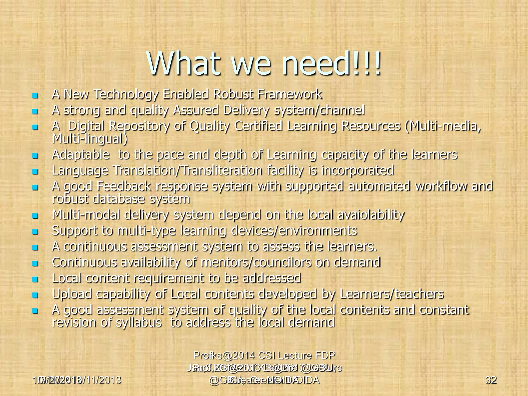 What we need!!!

















A New Technology Enabled Robust Framework
A strong and quality Assured Delivery system/channel
A Digital Repository of Quality Certified Learning Resources (Multi-media,
Multi-lingual)
Adaptable to the pace and depth of Learning capacity of the learners
Language Translation/Transliteration facility is incorporated
A good Feedback response system with supported automated workflow and
robust database system
Multi-modal delivery system depend on the local avaiolability
Support to multi-type learning devices/environments
A continuous assessment system to assess the learners.
Continuous availability of mentors/councilors on demand
Local content requirement to be addressed
Upload capability of Local contents developed by Learners/teachers
A good assessment system of quality of the local contents and constant
revision of syllabus to address the local demand

10/11/2013
1/6/201410/11/2013

Profks@2014 CSI Lecture FDP
Jan,6,2014Prof.KS@2013 Lecture
Prof.KS@2013 Lecture @GBU,
@GBU, Greater NOIDA
Greater NOIDA

32

 