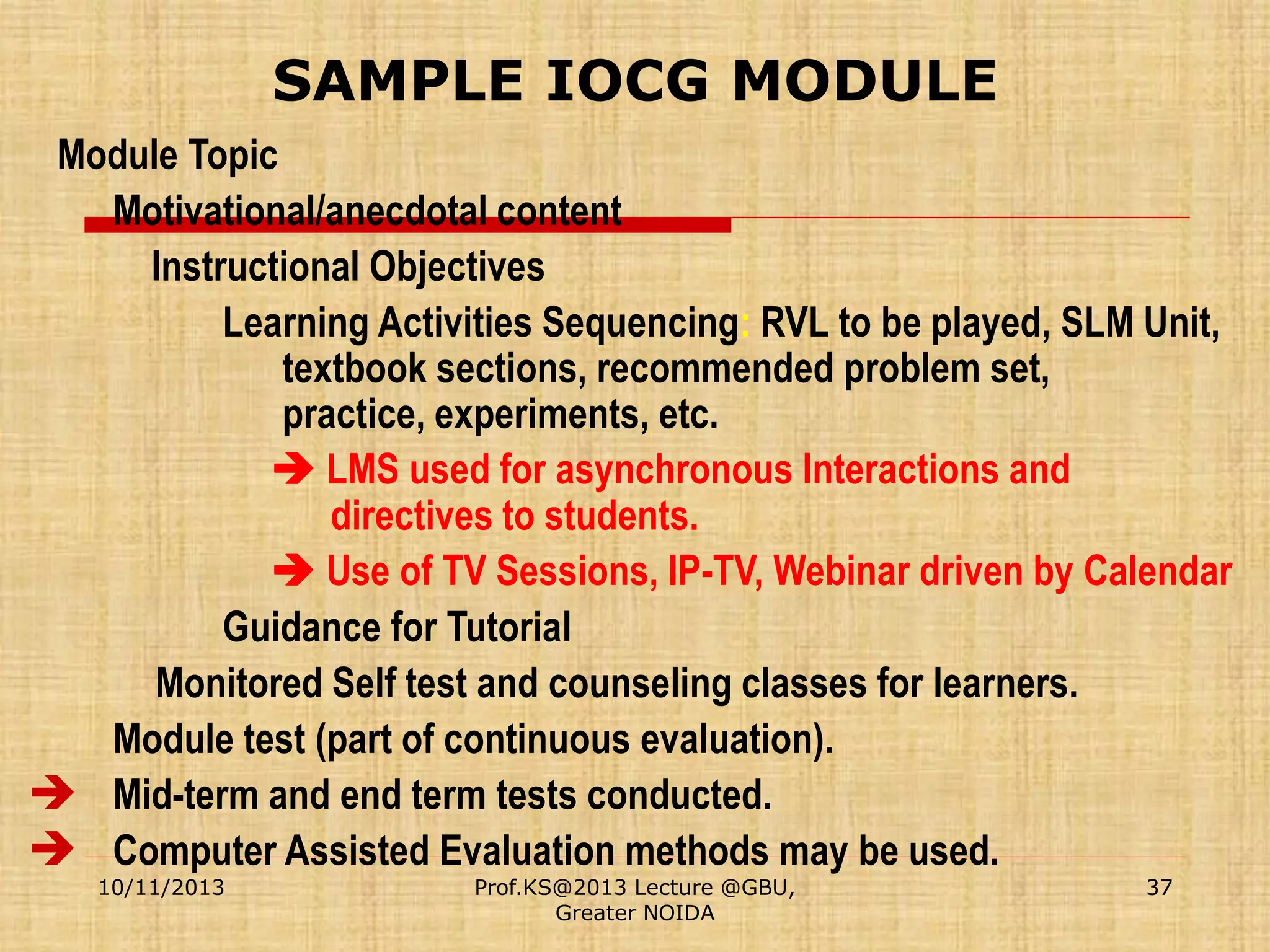 SAMPLE IOCG MODULE
Module Topic
Motivational/anecdotal content
Instructional Objectives
Learning Activities Sequencing: RVL to be played, SLM Unit,
textbook sections, recommended problem set,
practice, experiments, etc.
 LMS used for asynchronous Interactions and
directives to students.
 Use of TV Sessions, IP-TV, Webinar driven by Calendar
Guidance for Tutorial
Monitored Self test and counseling classes for learners.
Module test (part of continuous evaluation).
 Mid-term and end term tests conducted.
 Computer Assisted Evaluation methods may be used.
10/11/2013

Prof.KS@2013 Lecture @GBU,
Greater NOIDA

37

 