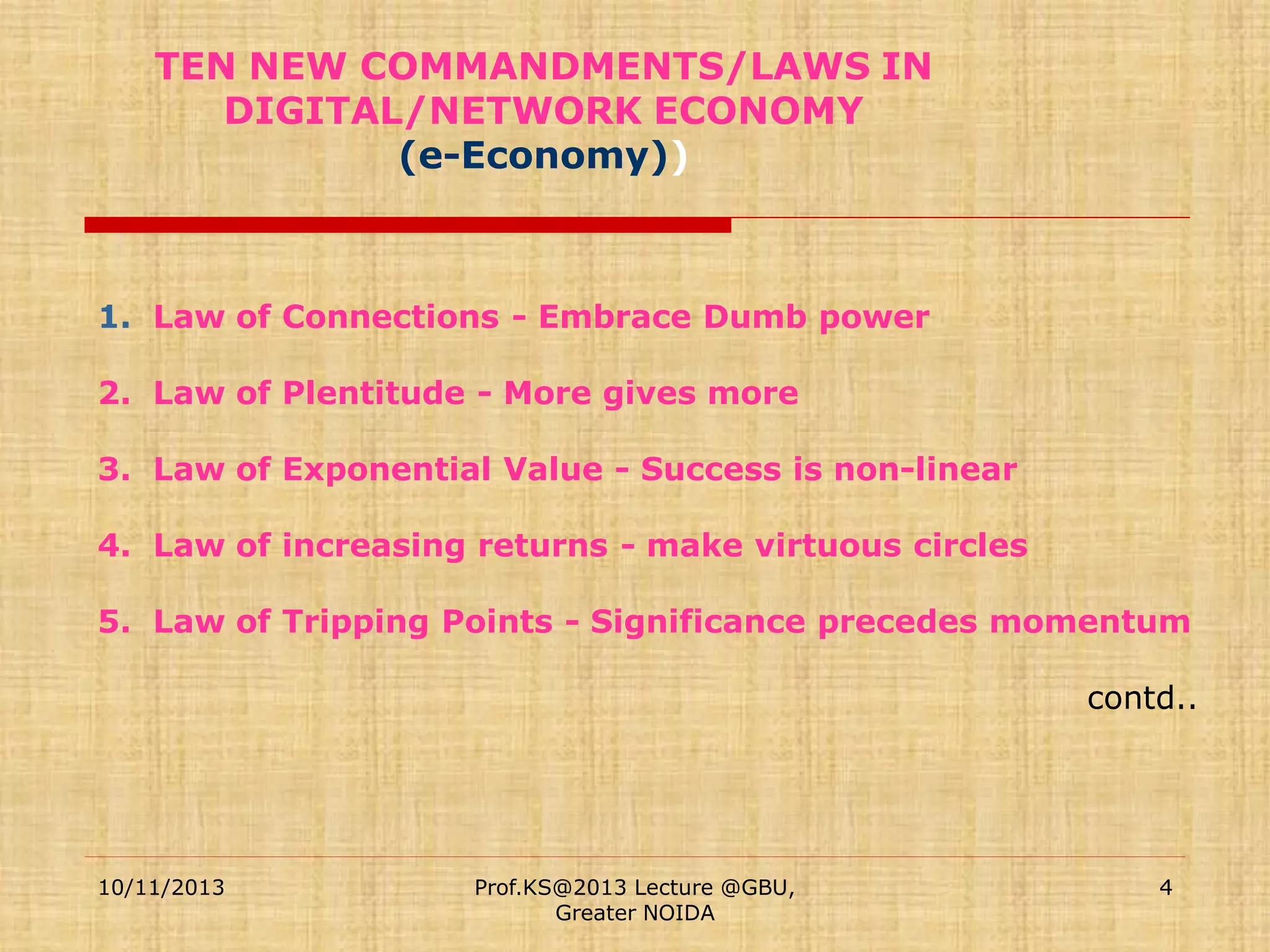 TEN NEW COMMANDMENTS/LAWS IN
DIGITAL/NETWORK ECONOMY
(e-Economy))

1. Law of Connections - Embrace Dumb power
2. Law of Plentitude - More gives more
3. Law of Exponential Value - Success is non-linear
4. Law of increasing returns - make virtuous circles
5. Law of Tripping Points - Significance precedes momentum
contd..

10/11/2013

Prof.KS@2013 Lecture @GBU,
Greater NOIDA

4

 