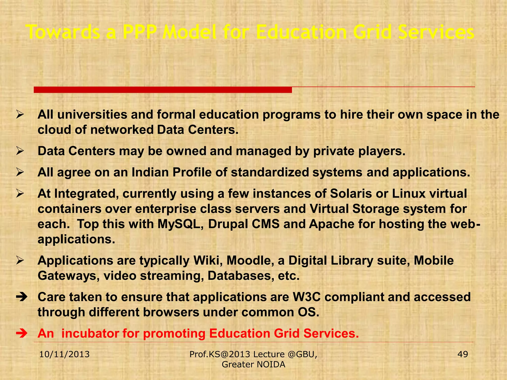 Towards a PPP Model for Education Grid Services

 All universities and formal education programs to hire their own space in the
cloud of networked Data Centers.

 Data Centers may be owned and managed by private players.
 All agree on an Indian Profile of standardized systems and applications.
 At Integrated, currently using a few instances of Solaris or Linux virtual
containers over enterprise class servers and Virtual Storage system for
each. Top this with MySQL, Drupal CMS and Apache for hosting the webapplications.

 Applications are typically Wiki, Moodle, a Digital Library suite, Mobile
Gateways, video streaming, Databases, etc.
 Care taken to ensure that applications are W3C compliant and accessed
through different browsers under common OS.
 An incubator for promoting Education Grid Services.
10/11/2013

Prof.KS@2013 Lecture @GBU,
Greater NOIDA

49

 