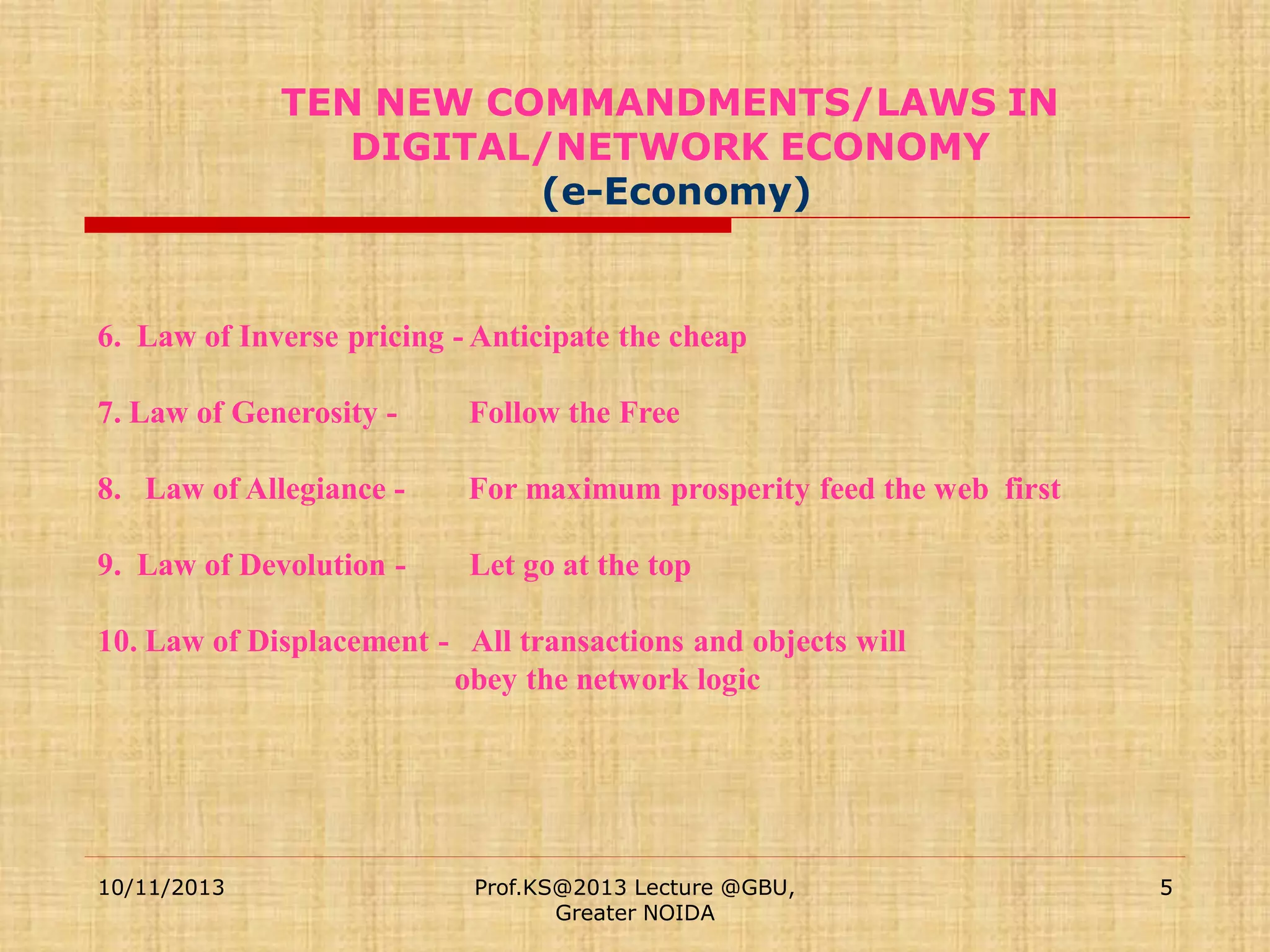 TEN NEW COMMANDMENTS/LAWS IN
DIGITAL/NETWORK ECONOMY
(e-Economy)

6. Law of Inverse pricing - Anticipate the cheap
7. Law of Generosity -

Follow the Free

8. Law of Allegiance -

For maximum prosperity feed the web first

9. Law of Devolution -

Let go at the top

10. Law of Displacement - All transactions and objects will
obey the network logic

10/11/2013

Prof.KS@2013 Lecture @GBU,
Greater NOIDA

5

 