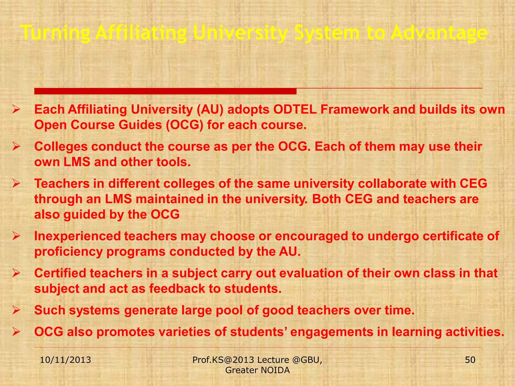Turning Affiliating University System to Advantage

 Each Affiliating University (AU) adopts ODTEL Framework and builds its own
Open Course Guides (OCG) for each course.
 Colleges conduct the course as per the OCG. Each of them may use their
own LMS and other tools.
 Teachers in different colleges of the same university collaborate with CEG
through an LMS maintained in the university. Both CEG and teachers are
also guided by the OCG
 Inexperienced teachers may choose or encouraged to undergo certificate of
proficiency programs conducted by the AU.
 Certified teachers in a subject carry out evaluation of their own class in that
subject and act as feedback to students.
 Such systems generate large pool of good teachers over time.

 OCG also promotes varieties of students’ engagements in learning activities.
10/11/2013

Prof.KS@2013 Lecture @GBU,
Greater NOIDA

50

 