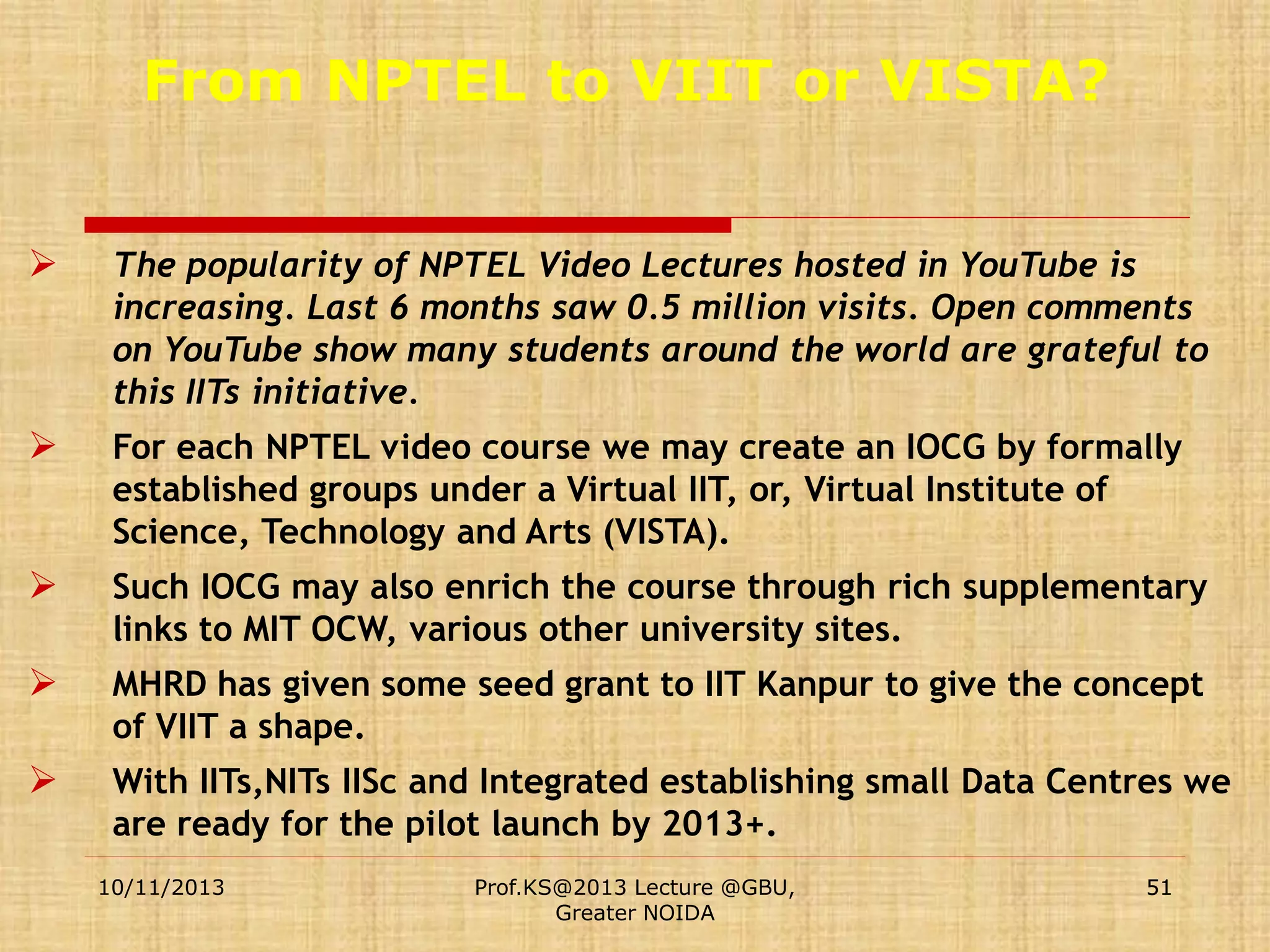 From NPTEL to VIIT or VISTA?


The popularity of NPTEL Video Lectures hosted in YouTube is
increasing. Last 6 months saw 0.5 million visits. Open comments
on YouTube show many students around the world are grateful to
this IITs initiative.



For each NPTEL video course we may create an IOCG by formally
established groups under a Virtual IIT, or, Virtual Institute of
Science, Technology and Arts (VISTA).



Such IOCG may also enrich the course through rich supplementary
links to MIT OCW, various other university sites.



MHRD has given some seed grant to IIT Kanpur to give the concept
of VIIT a shape.



With IITs,NITs IISc and Integrated establishing small Data Centres we
are ready for the pilot launch by 2013+.
10/11/2013

Prof.KS@2013 Lecture @GBU,
Greater NOIDA

51

 