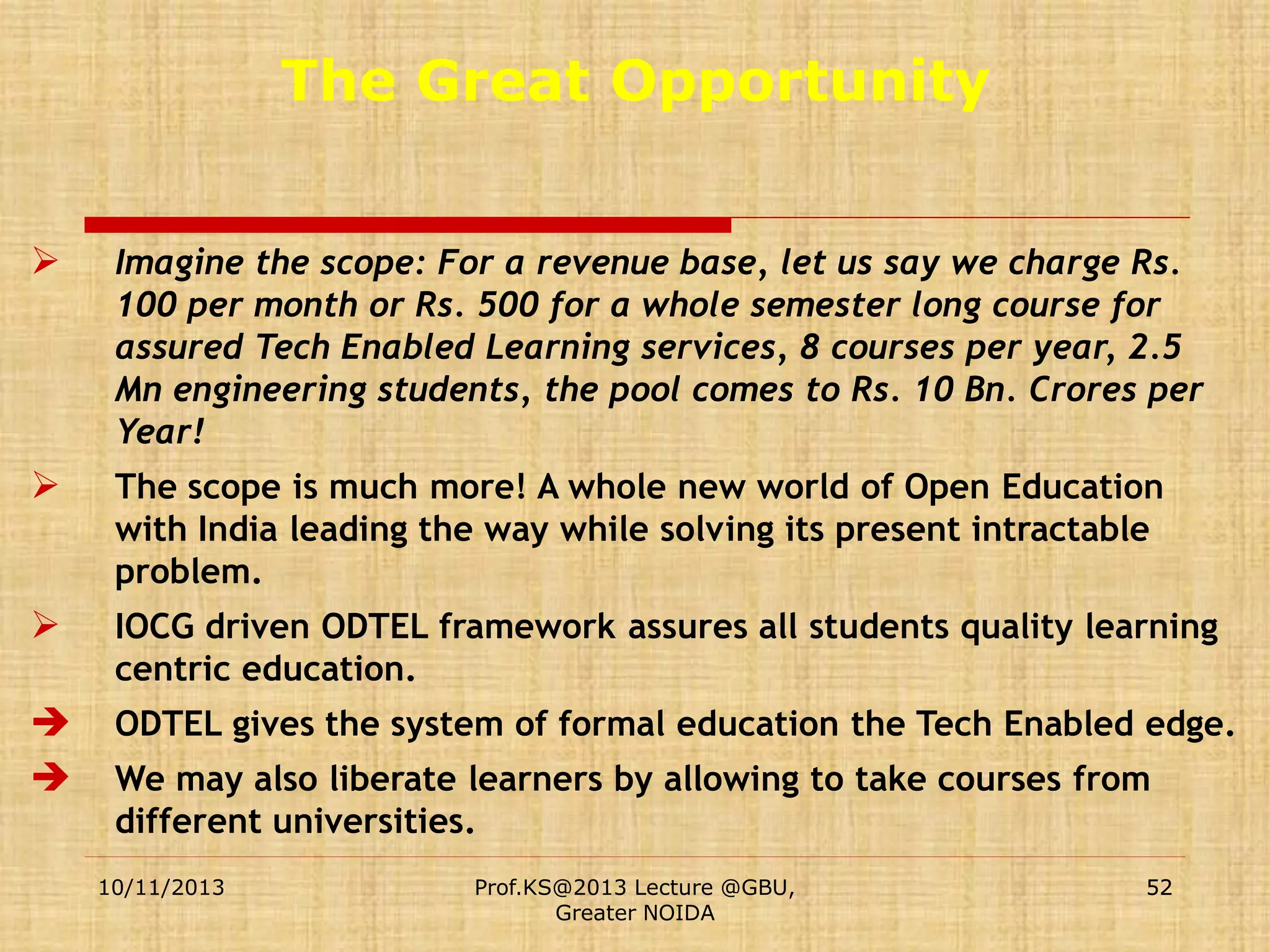 The Great Opportunity


Imagine the scope: For a revenue base, let us say we charge Rs.
100 per month or Rs. 500 for a whole semester long course for
assured Tech Enabled Learning services, 8 courses per year, 2.5
Mn engineering students, the pool comes to Rs. 10 Bn. Crores per
Year!



The scope is much more! A whole new world of Open Education
with India leading the way while solving its present intractable
problem.



IOCG driven ODTEL framework assures all students quality learning
centric education.




ODTEL gives the system of formal education the Tech Enabled edge.
We may also liberate learners by allowing to take courses from
different universities.
10/11/2013

Prof.KS@2013 Lecture @GBU,
Greater NOIDA

52

 