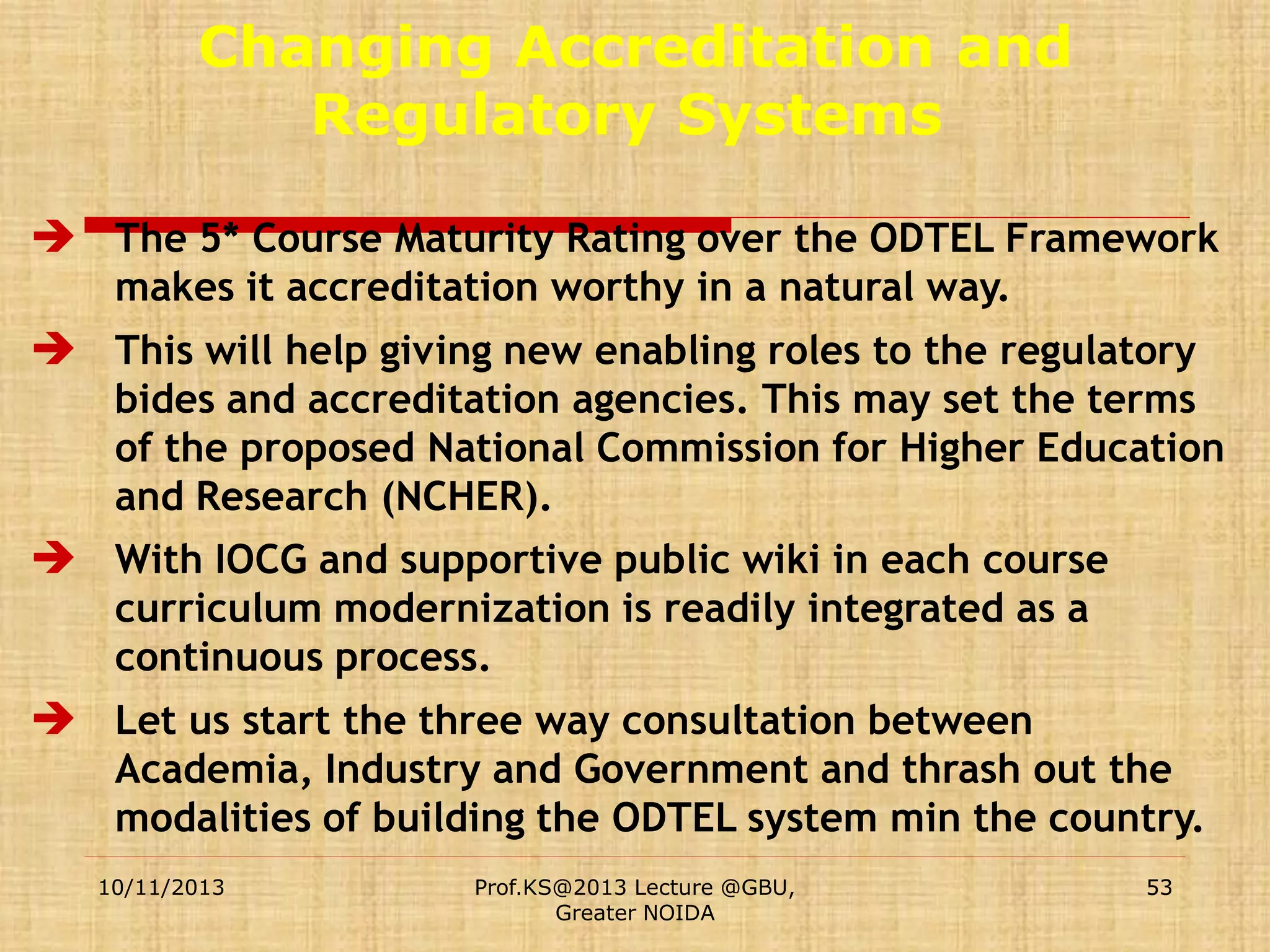 Changing Accreditation and
Regulatory Systems
 The 5* Course Maturity Rating over the ODTEL Framework
makes it accreditation worthy in a natural way.

 This will help giving new enabling roles to the regulatory
bides and accreditation agencies. This may set the terms
of the proposed National Commission for Higher Education
and Research (NCHER).

 With IOCG and supportive public wiki in each course
curriculum modernization is readily integrated as a
continuous process.

 Let us start the three way consultation between
Academia, Industry and Government and thrash out the
modalities of building the ODTEL system min the country.
10/11/2013

Prof.KS@2013 Lecture @GBU,
Greater NOIDA

53

 