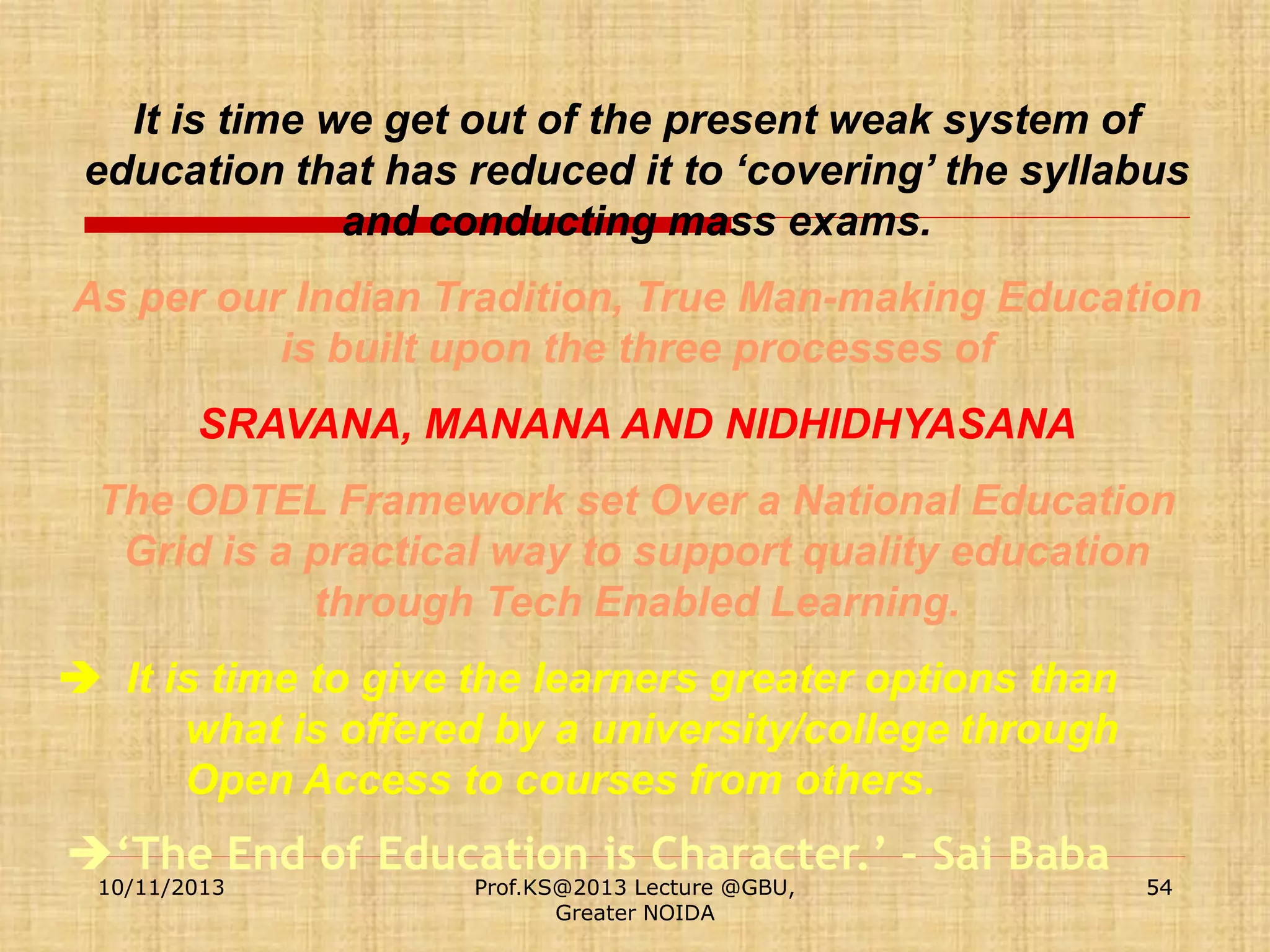 It is time we get out of the present weak system of
education that has reduced it to ‘covering’ the syllabus
and conducting mass exams.
As per our Indian Tradition, True Man-making Education
is built upon the three processes of
SRAVANA, MANANA AND NIDHIDHYASANA

The ODTEL Framework set Over a National Education
Grid is a practical way to support quality education
through Tech Enabled Learning.
 It is time to give the learners greater options than
what is offered by a university/college through
Open Access to courses from others.

‘The End of Education is Character.’ – Sai Baba
10/11/2013

Prof.KS@2013 Lecture @GBU,
Greater NOIDA

54

 