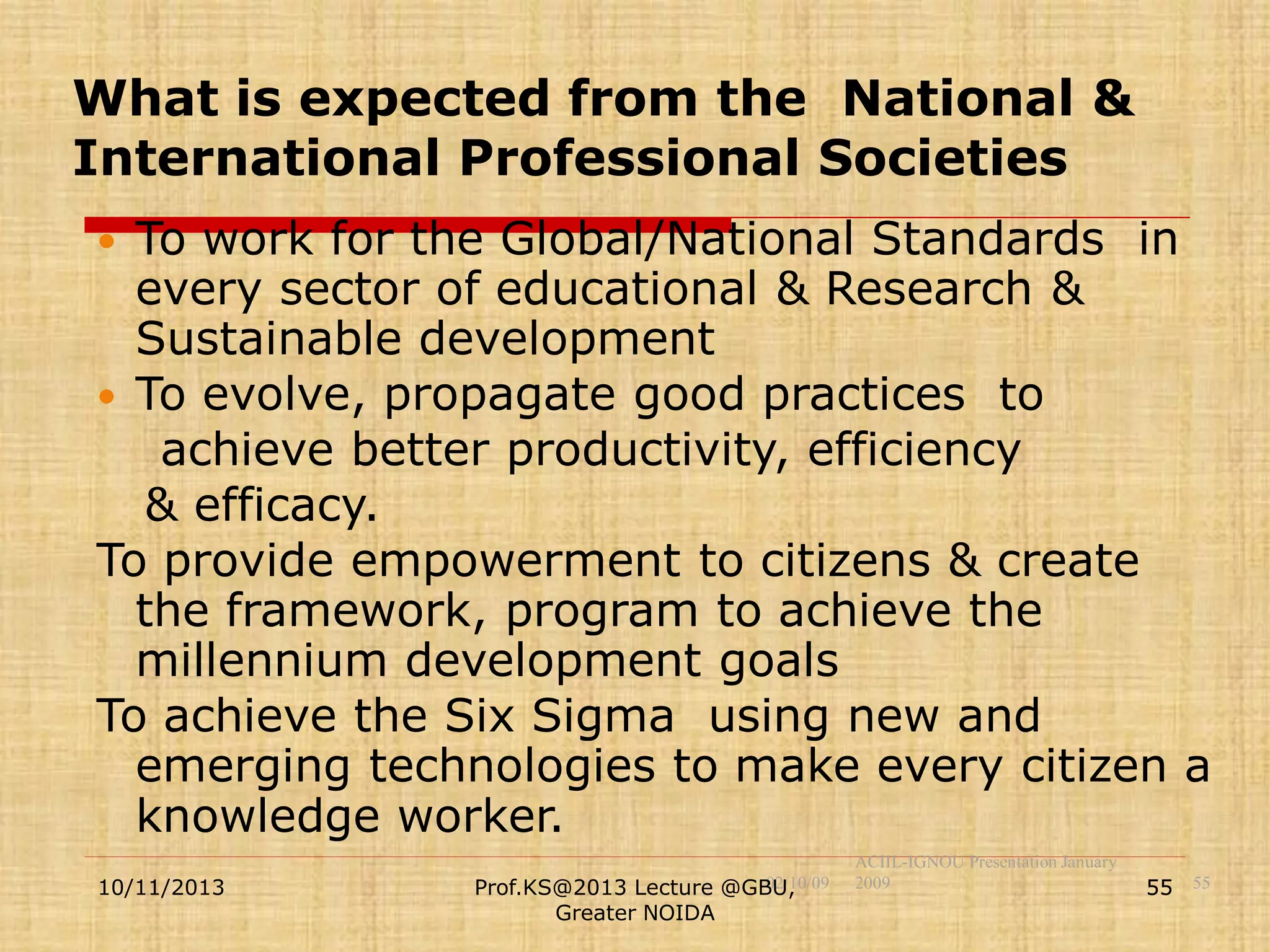 What is expected from the National &
International Professional Societies
To work for the Global/National Standards in
every sector of educational & Research &
Sustainable development
 To evolve, propagate good practices to
achieve better productivity, efficiency
& efficacy.
To provide empowerment to citizens & create
the framework, program to achieve the
millennium development goals
To achieve the Six Sigma using new and
emerging technologies to make every citizen a
knowledge worker.


10/11/2013

02/10/09
Prof.KS@2013 Lecture @GBU,
Greater NOIDA

ACIIL-IGNOU Presentation January
2009

55 55

 