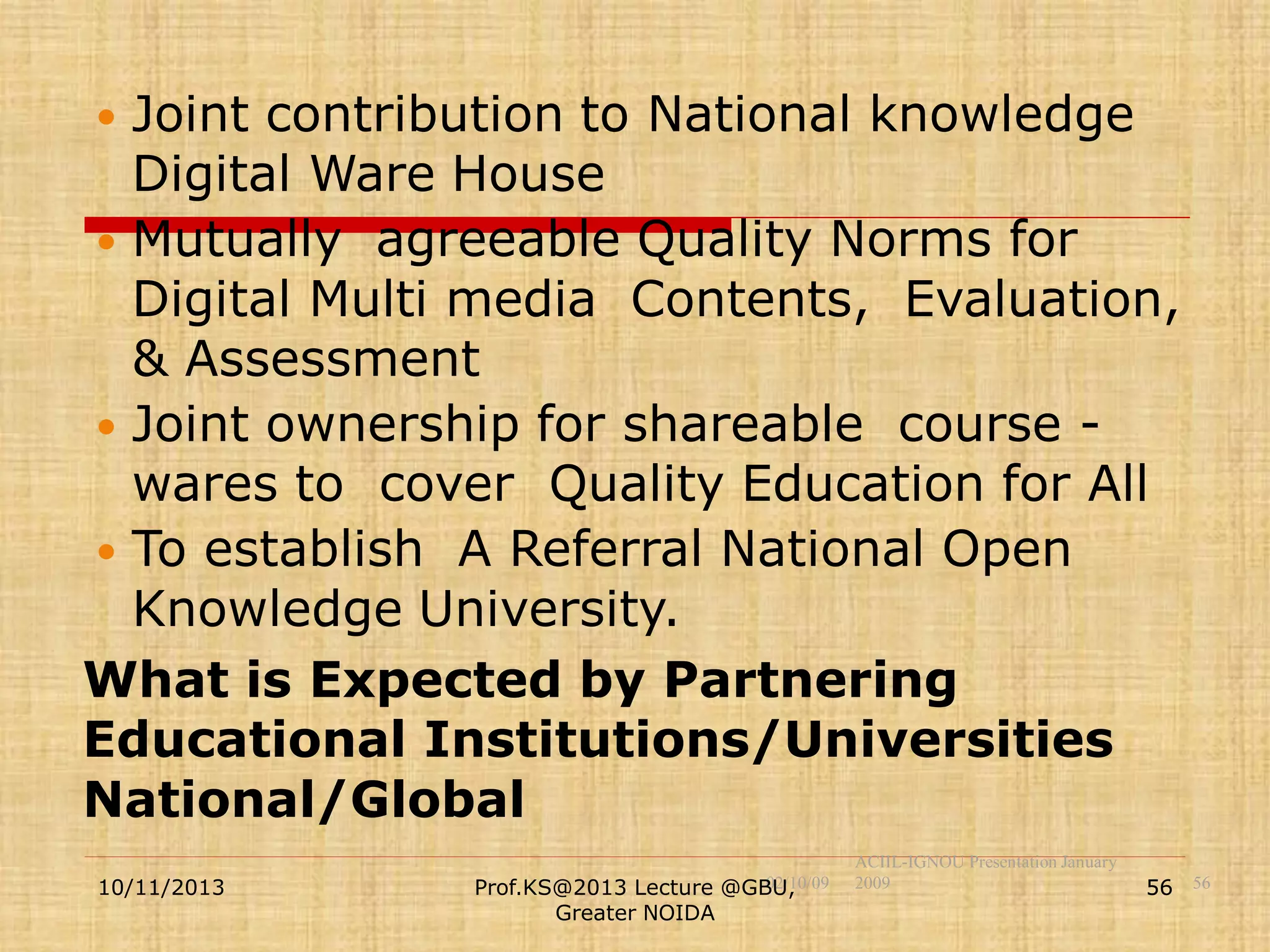 Joint contribution to National knowledge
Digital Ware House
 Mutually agreeable Quality Norms for
Digital Multi media Contents, Evaluation,
& Assessment
 Joint ownership for shareable course wares to cover Quality Education for All
 To establish A Referral National Open
Knowledge University.
What is Expected by Partnering
Educational Institutions/Universities
National/Global


10/11/2013

02/10/09
Prof.KS@2013 Lecture @GBU,
Greater NOIDA

ACIIL-IGNOU Presentation January
2009

56 56

 