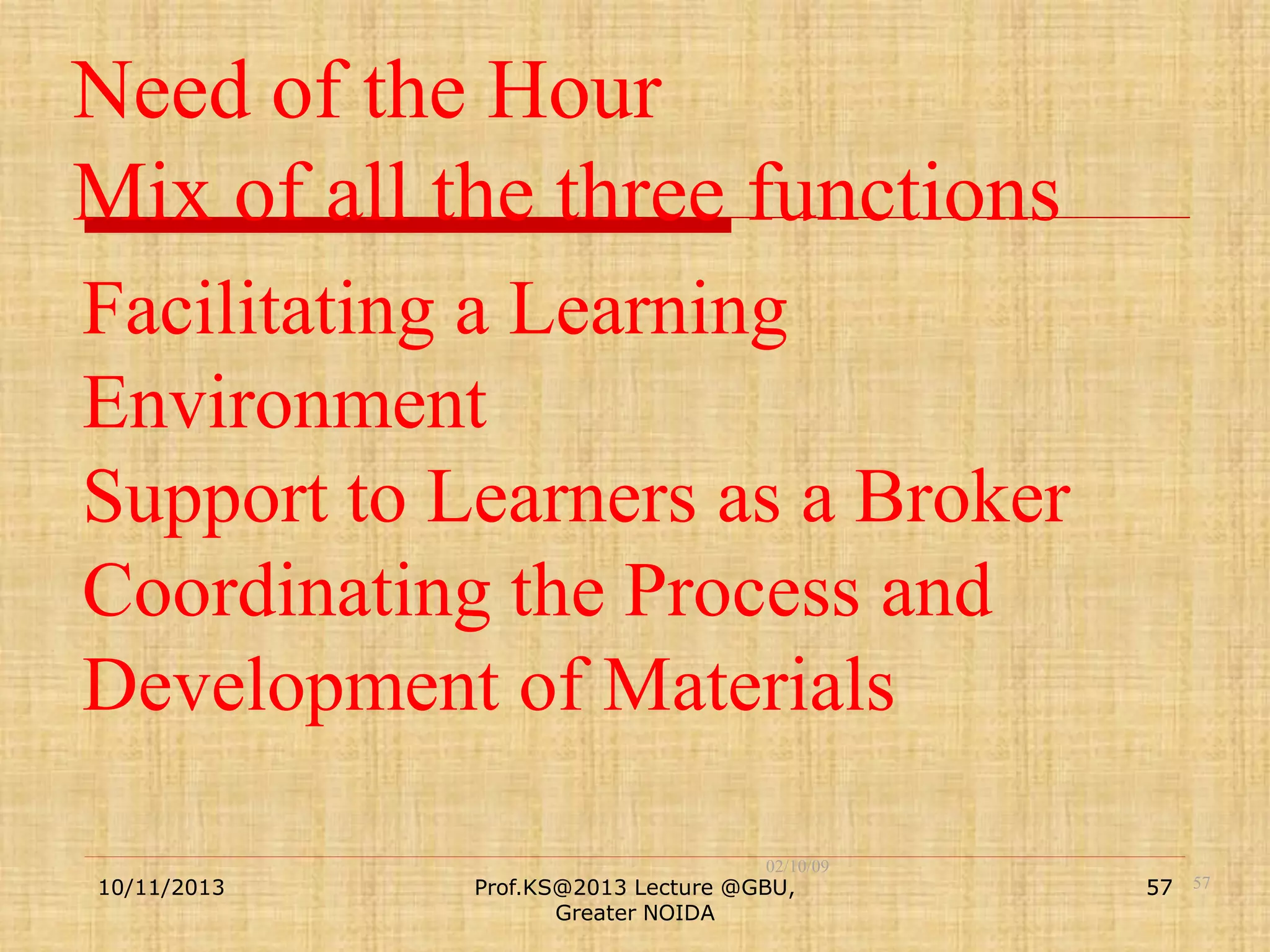 Need of the Hour
Mix of all the three functions
Facilitating a Learning
Environment
Support to Learners as a Broker
Coordinating the Process and
Development of Materials
10/11/2013

02/10/09

Prof.KS@2013 Lecture @GBU,
Greater NOIDA

57 57

 