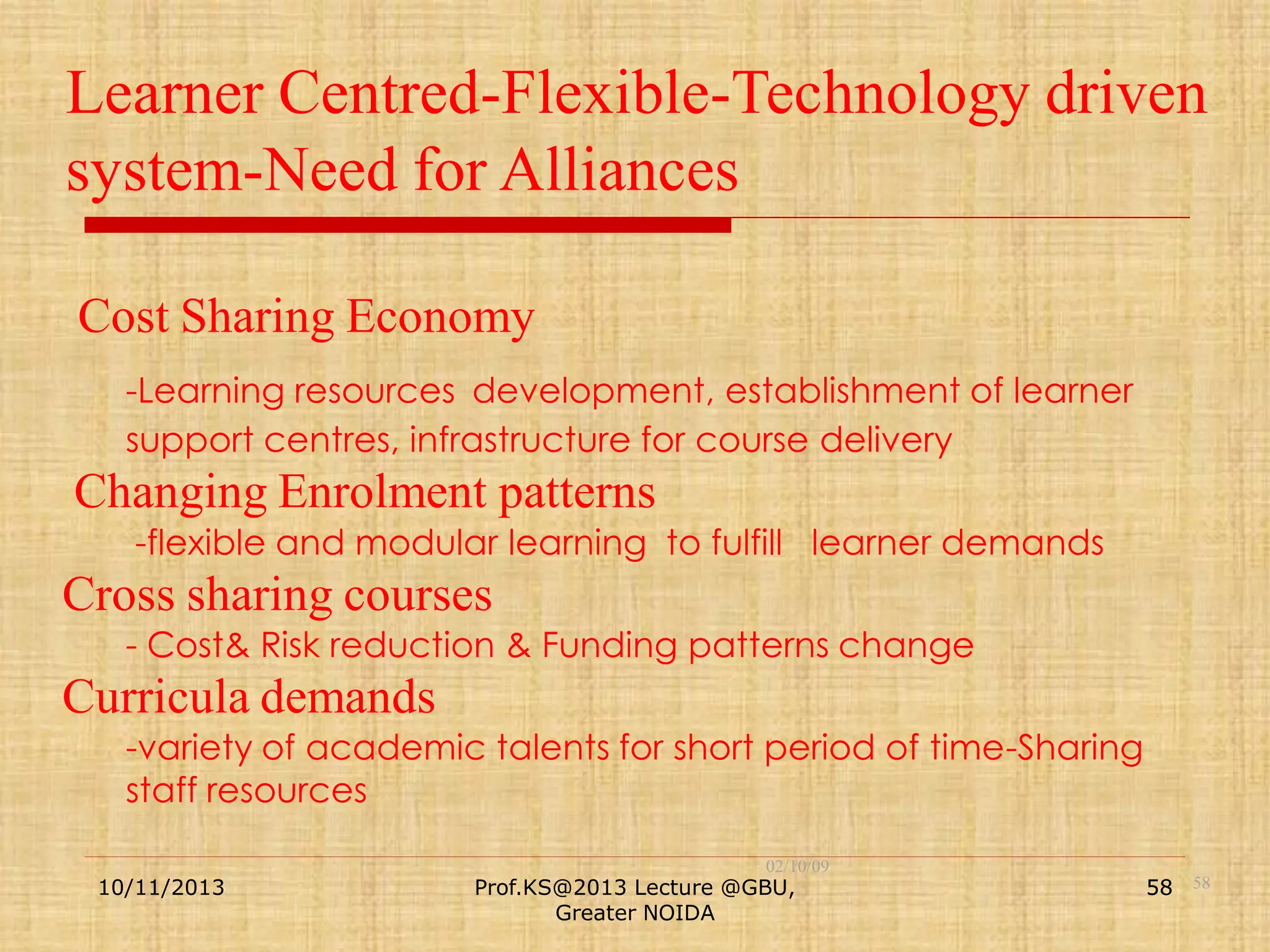 Learner Centred-Flexible-Technology driven
system-Need for Alliances
Cost Sharing Economy
-Learning resources development, establishment of learner
support centres, infrastructure for course delivery

Changing Enrolment patterns
-flexible and modular learning to fulfill learner demands

Cross sharing courses
- Cost& Risk reduction & Funding patterns change

Curricula demands
-variety of academic talents for short period of time-Sharing
staff resources
10/11/2013

02/10/09

Prof.KS@2013 Lecture @GBU,
Greater NOIDA

58 58

 
