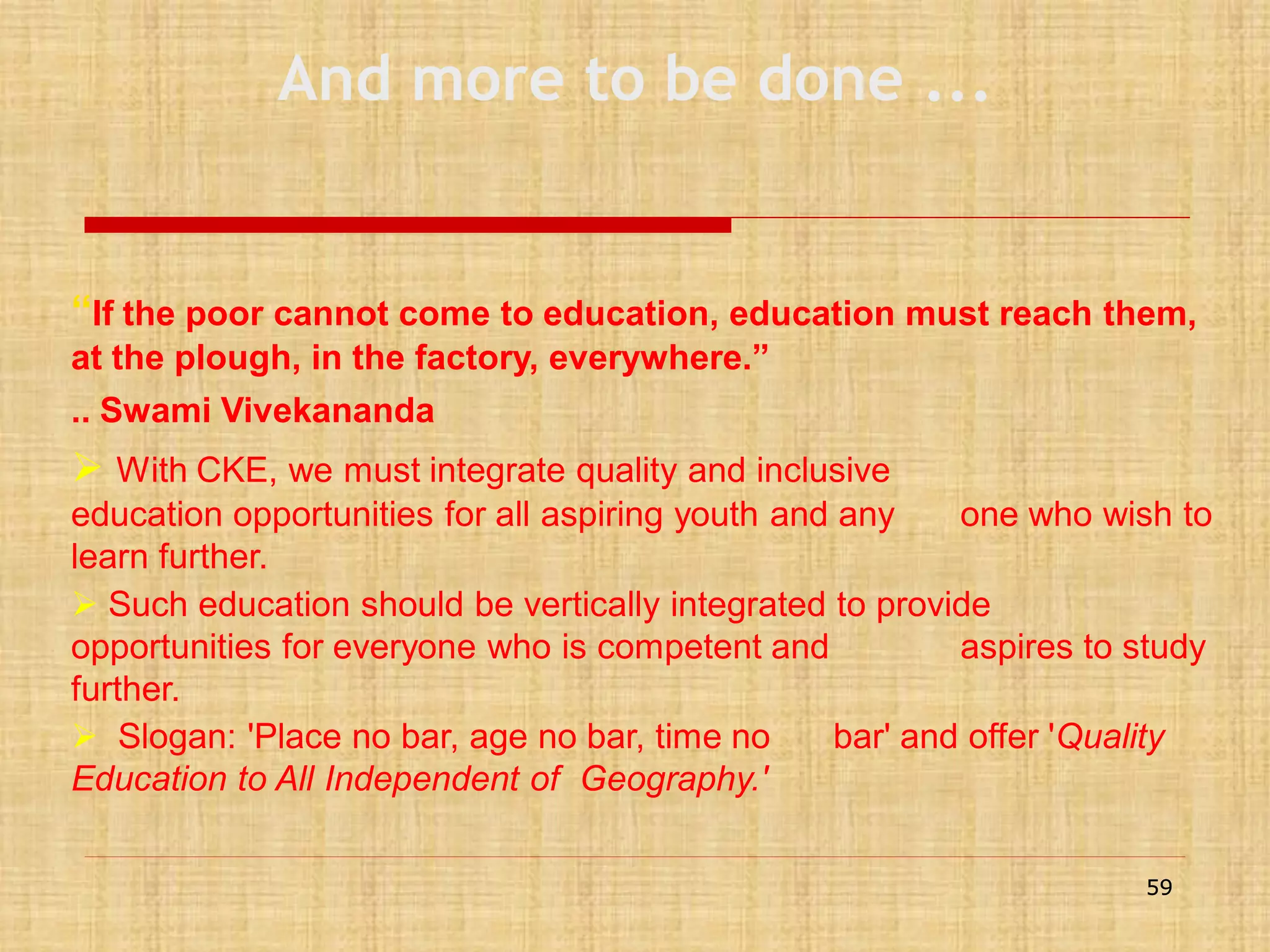 And more to be done ...

“If the poor cannot come to education, education must reach them,
at the plough, in the factory, everywhere.”
.. Swami Vivekananda

 With CKE, we must integrate quality and inclusive
education opportunities for all aspiring youth and any
one who wish to
learn further.
 Such education should be vertically integrated to provide
opportunities for everyone who is competent and
aspires to study
further.
 Slogan: 'Place no bar, age no bar, time no
bar' and offer 'Quality
Education to All Independent of Geography.'
59

 