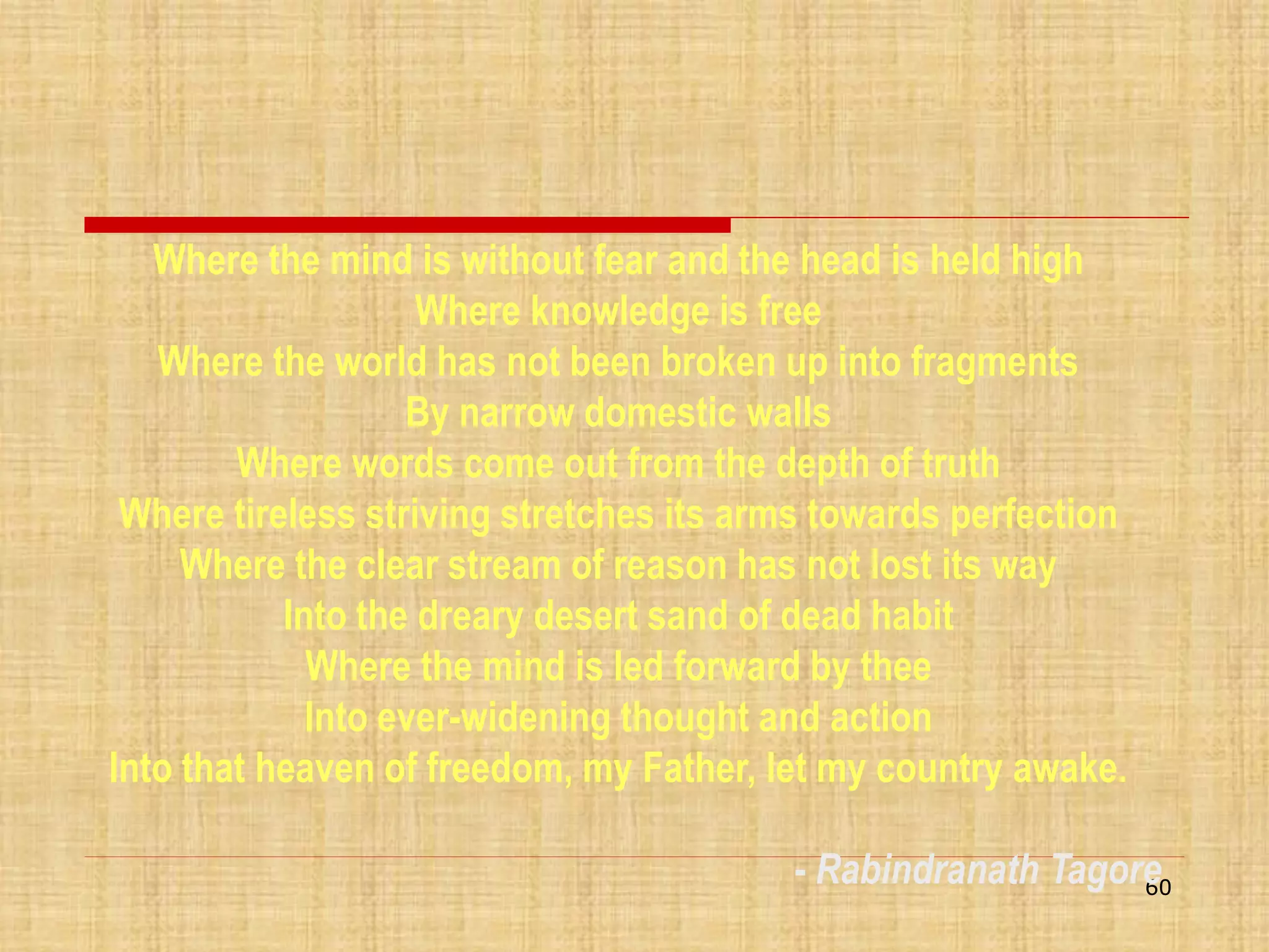 Where the mind is without fear and the head is held high
Where knowledge is free
Where the world has not been broken up into fragments
By narrow domestic walls
Where words come out from the depth of truth
Where tireless striving stretches its arms towards perfection
Where the clear stream of reason has not lost its way
Into the dreary desert sand of dead habit
Where the mind is led forward by thee
Into ever-widening thought and action
Into that heaven of freedom, my Father, let my country awake.
- Rabindranath Tagore
60

 