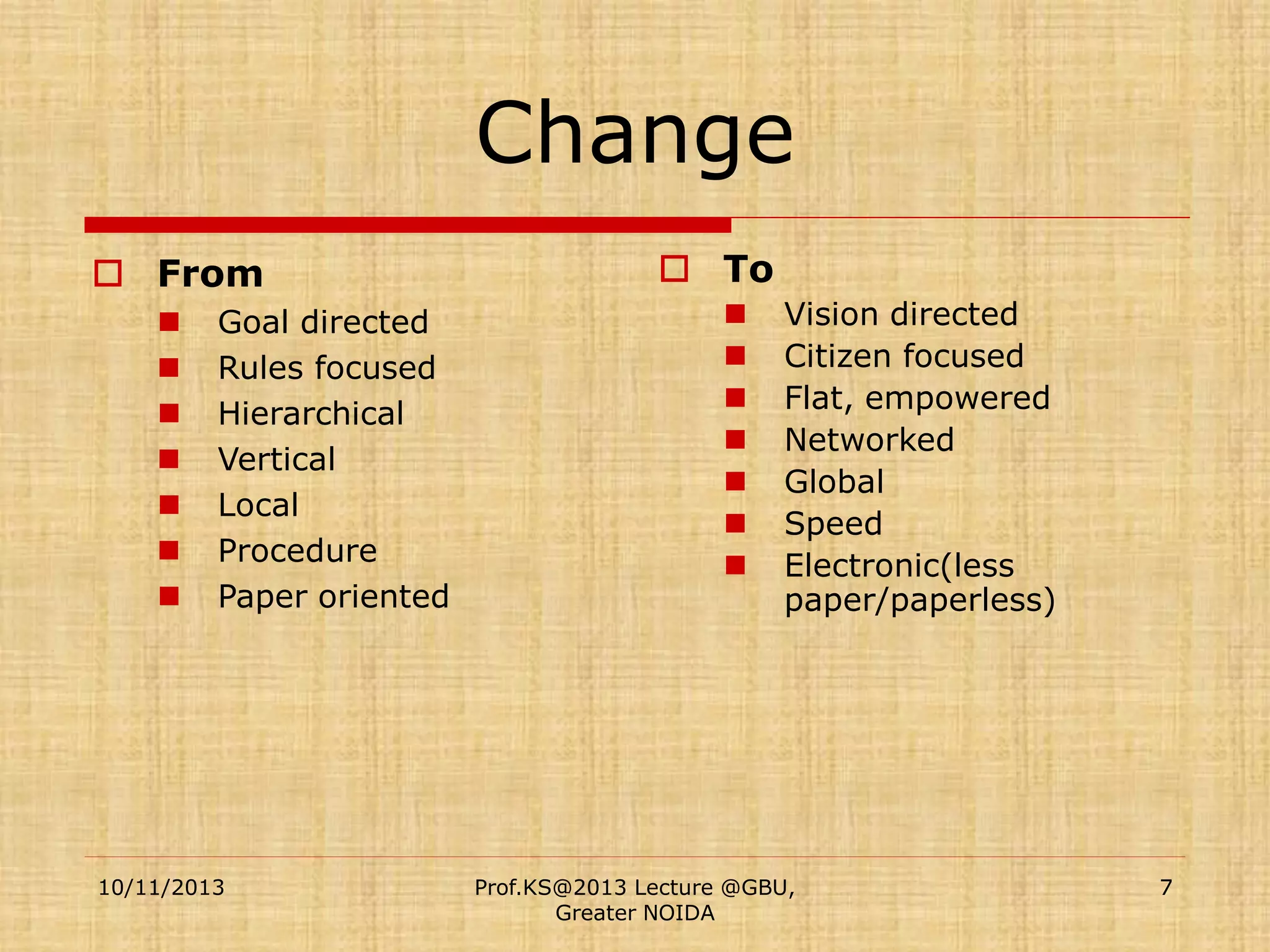 Change
 From








Goal directed
Rules focused
Hierarchical
Vertical
Local
Procedure
Paper oriented

10/11/2013

 To








Vision directed
Citizen focused
Flat, empowered
Networked
Global
Speed
Electronic(less
paper/paperless)

Prof.KS@2013 Lecture @GBU,
Greater NOIDA

7

 