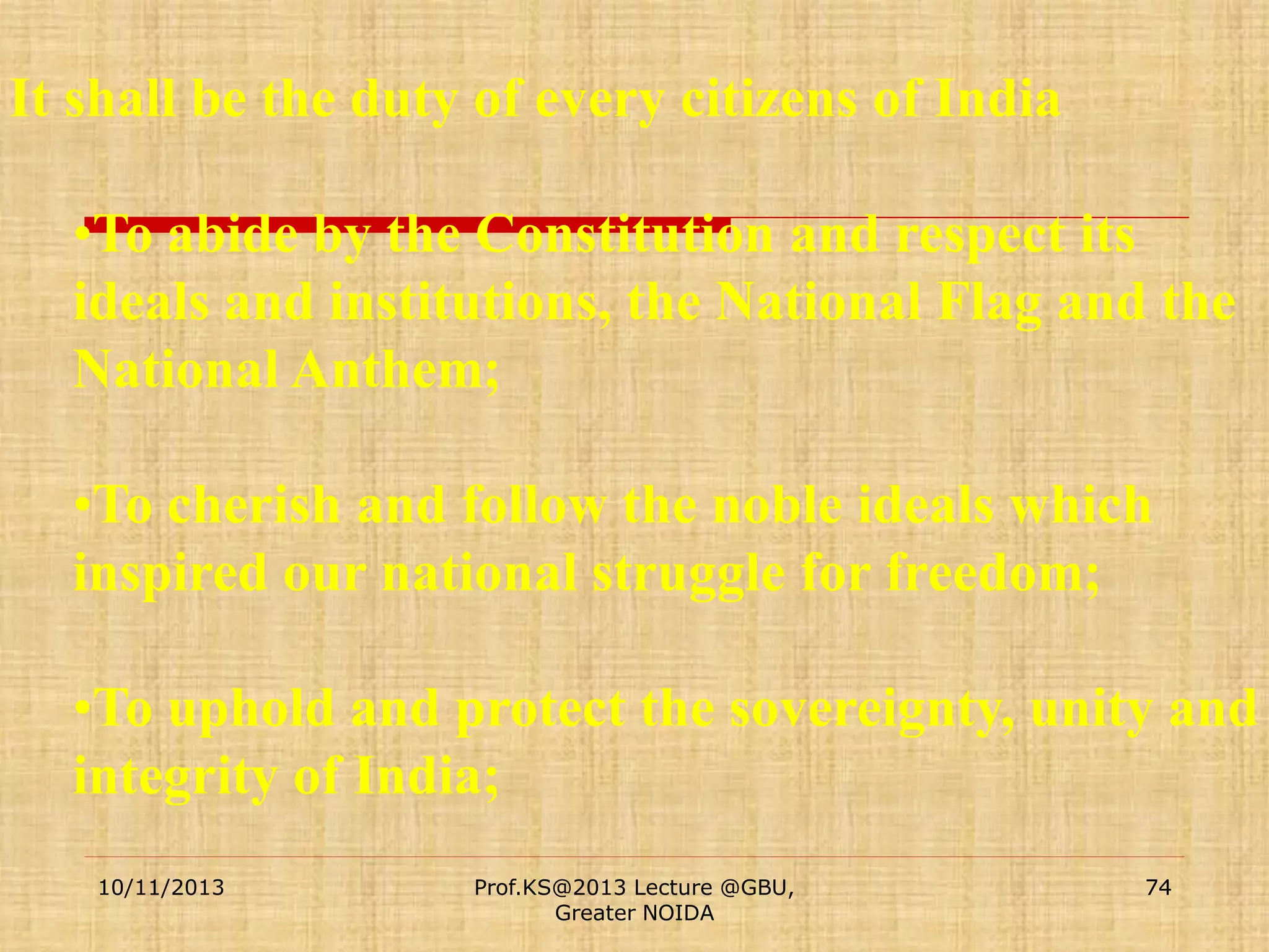It shall be the duty of every citizens of India

•To abide by the Constitution and respect its
ideals and institutions, the National Flag and the
National Anthem;
•To cherish and follow the noble ideals which
inspired our national struggle for freedom;
•To uphold and protect the sovereignty, unity and
integrity of India;
10/11/2013

Prof.KS@2013 Lecture @GBU,
Greater NOIDA

74

 