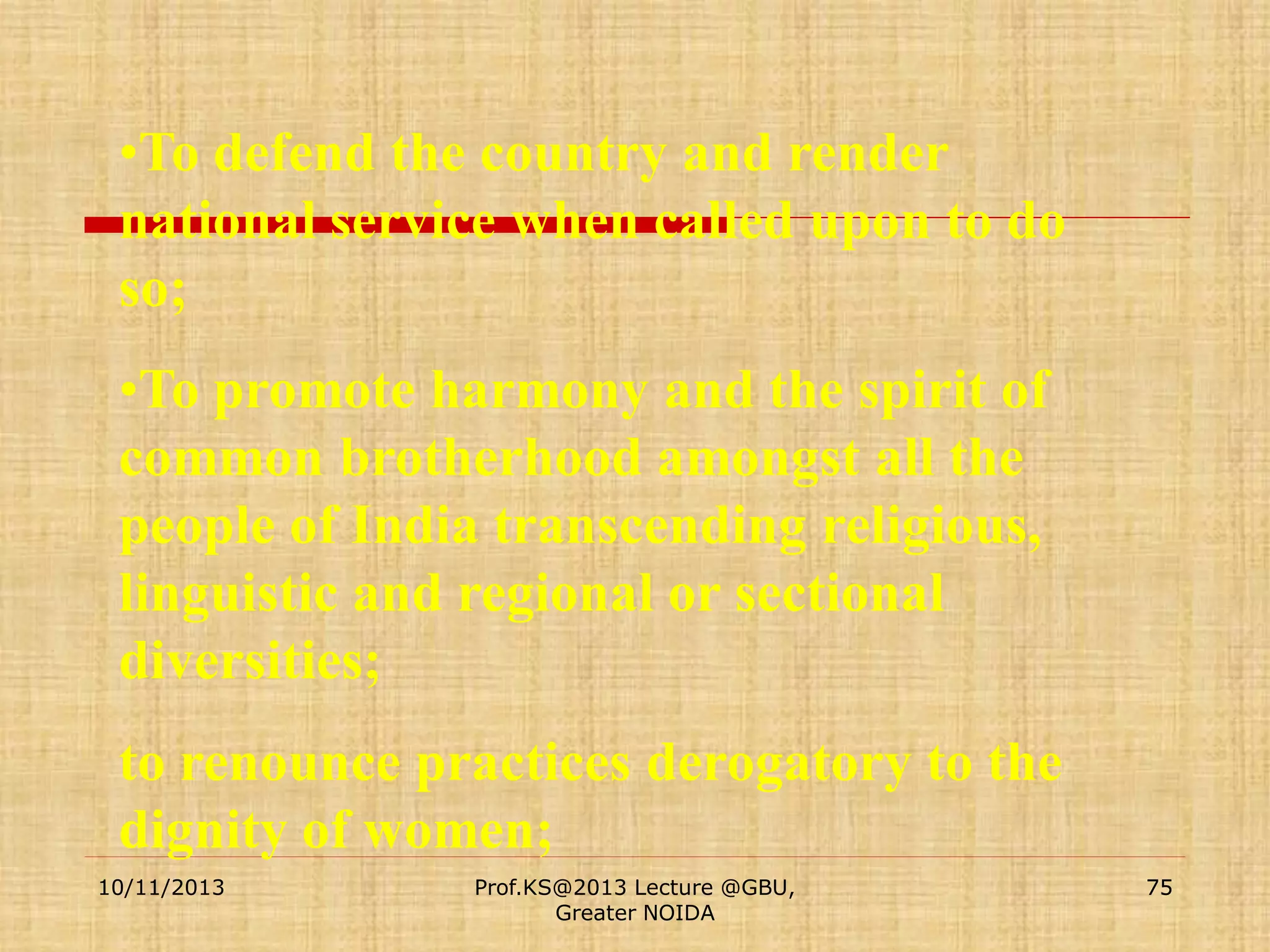 •To defend the country and render
national service when called upon to do
so;
•To promote harmony and the spirit of
common brotherhood amongst all the
people of India transcending religious,
linguistic and regional or sectional
diversities;
to renounce practices derogatory to the
dignity of women;
10/11/2013

Prof.KS@2013 Lecture @GBU,
Greater NOIDA

75

 