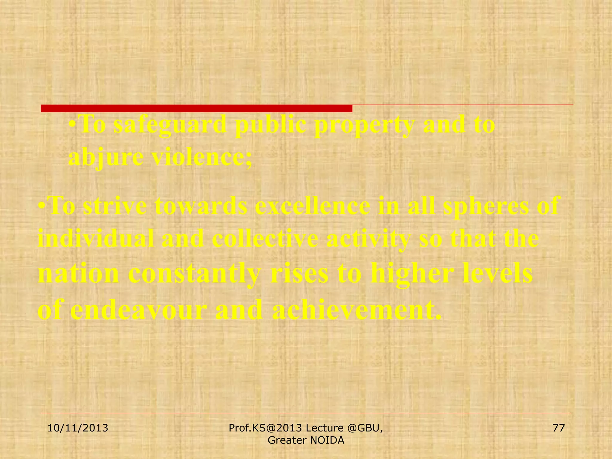 •To safeguard public property and to
abjure violence;
•To strive towards excellence in all spheres of
individual and collective activity so that the

nation constantly rises to higher levels
of endeavour and achievement.

10/11/2013

Prof.KS@2013 Lecture @GBU,
Greater NOIDA

77

 