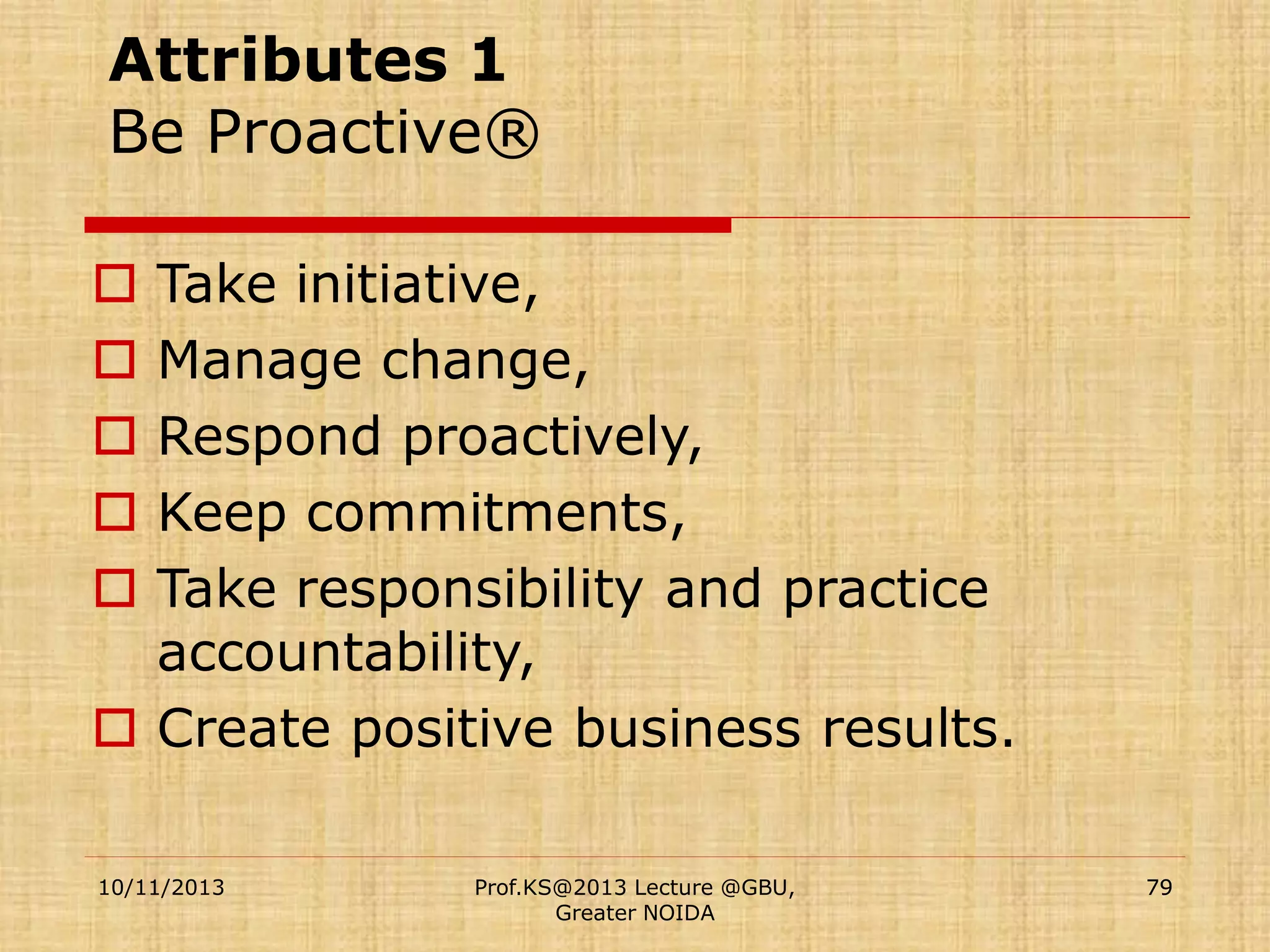 Attributes 1
Be Proactive®
Take initiative,
Manage change,
Respond proactively,
Keep commitments,
Take responsibility and practice
accountability,
 Create positive business results.






10/11/2013

Prof.KS@2013 Lecture @GBU,
Greater NOIDA

79

 