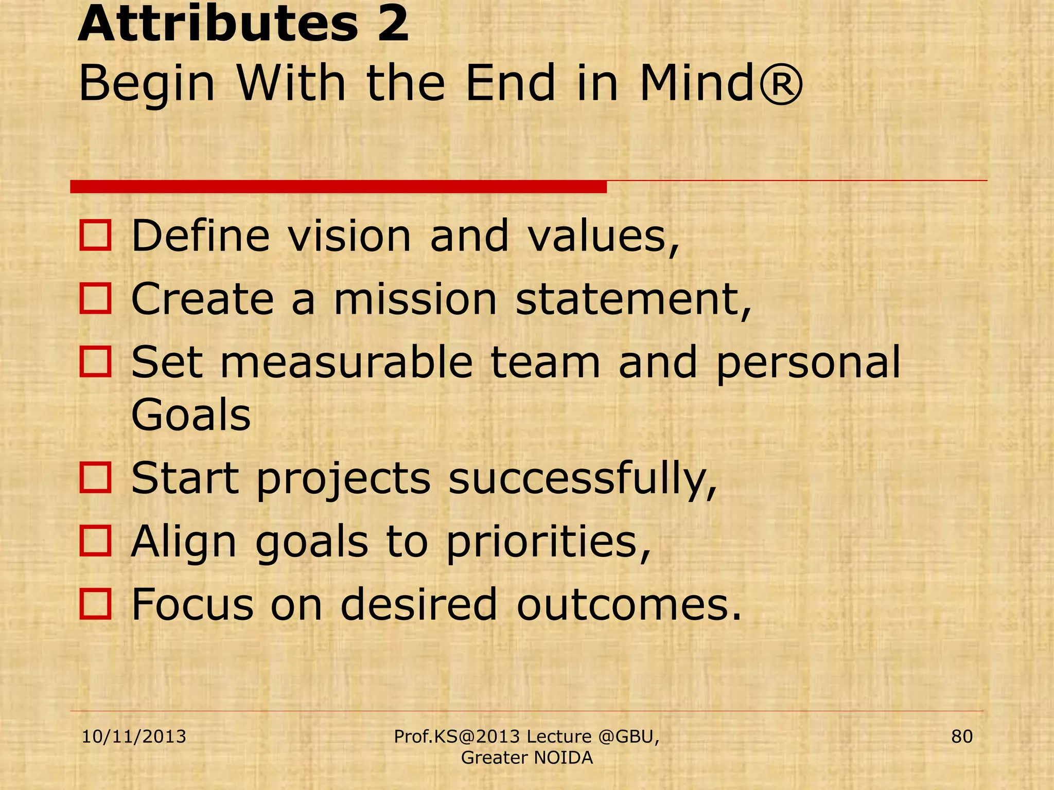 Attributes 2
Begin With the End in Mind®
 Define vision and values,
 Create a mission statement,
 Set measurable team and personal
Goals
 Start projects successfully,
 Align goals to priorities,
 Focus on desired outcomes.
10/11/2013

Prof.KS@2013 Lecture @GBU,
Greater NOIDA

80

 
