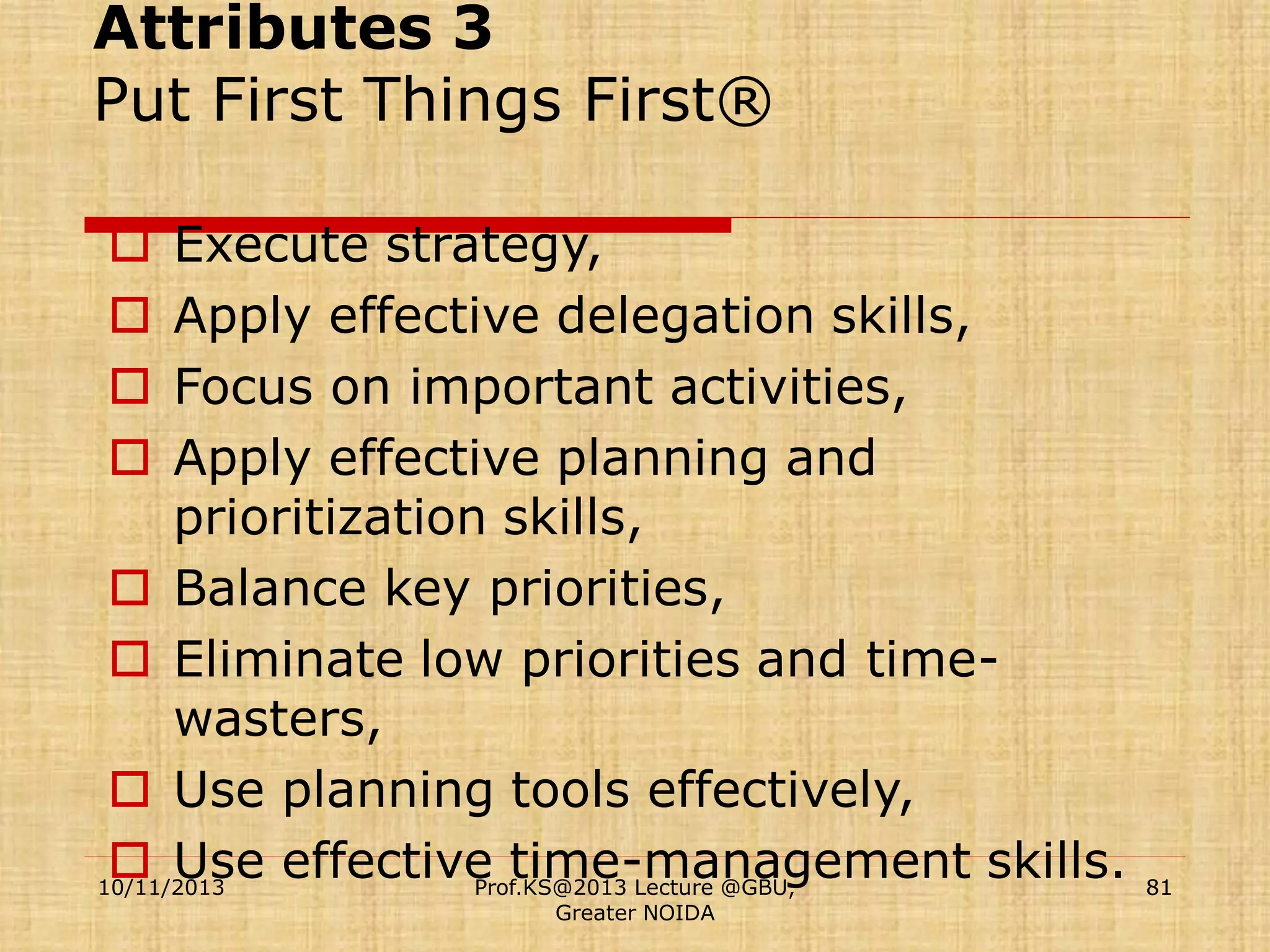 Attributes 3
Put First Things First®
Execute strategy,
Apply effective delegation skills,
Focus on important activities,
Apply effective planning and
prioritization skills,
 Balance key priorities,
 Eliminate low priorities and timewasters,
 Use planning tools effectively,
 Use effective time-management skills.
10/11/2013
Prof.KS@2013 Lecture @GBU,





Greater NOIDA

81

 