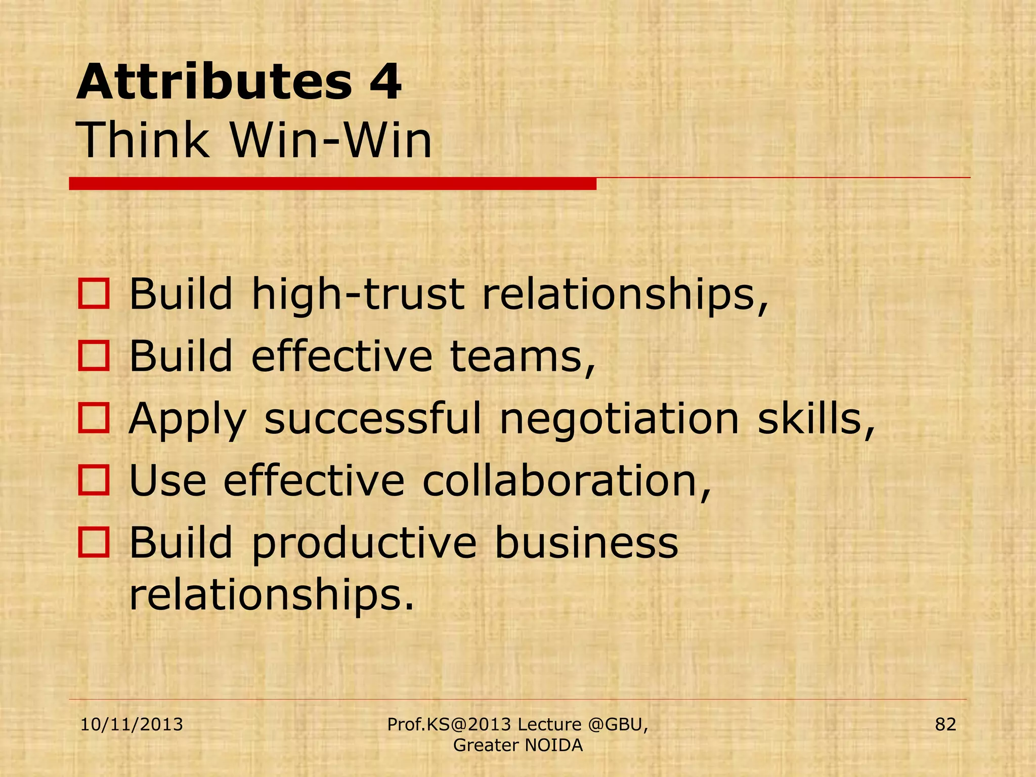 Attributes 4
Think Win-Win






Build high-trust relationships,
Build effective teams,
Apply successful negotiation skills,
Use effective collaboration,
Build productive business
relationships.

10/11/2013

Prof.KS@2013 Lecture @GBU,
Greater NOIDA

82

 