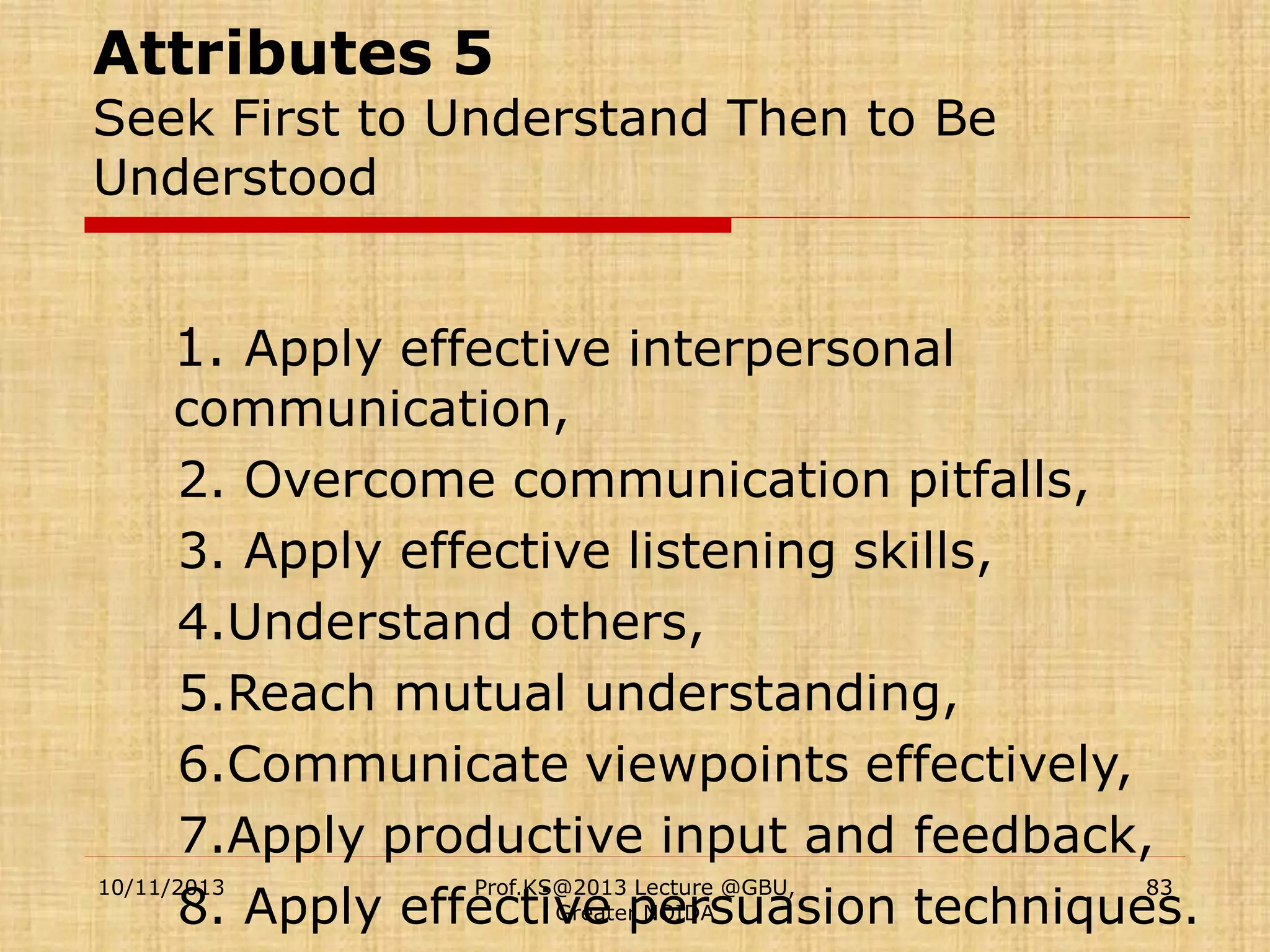 Attributes 5

Seek First to Understand Then to Be
Understood

1. Apply effective interpersonal

communication,
2. Overcome communication pitfalls,
3. Apply effective listening skills,
4.Understand others,
5.Reach mutual understanding,
6.Communicate viewpoints effectively,
7.Apply productive input and feedback,
10/11/2013
Prof.KS@2013 Lecture @GBU,
83
Greater NOIDA
8. Apply effective persuasion techniques.

 