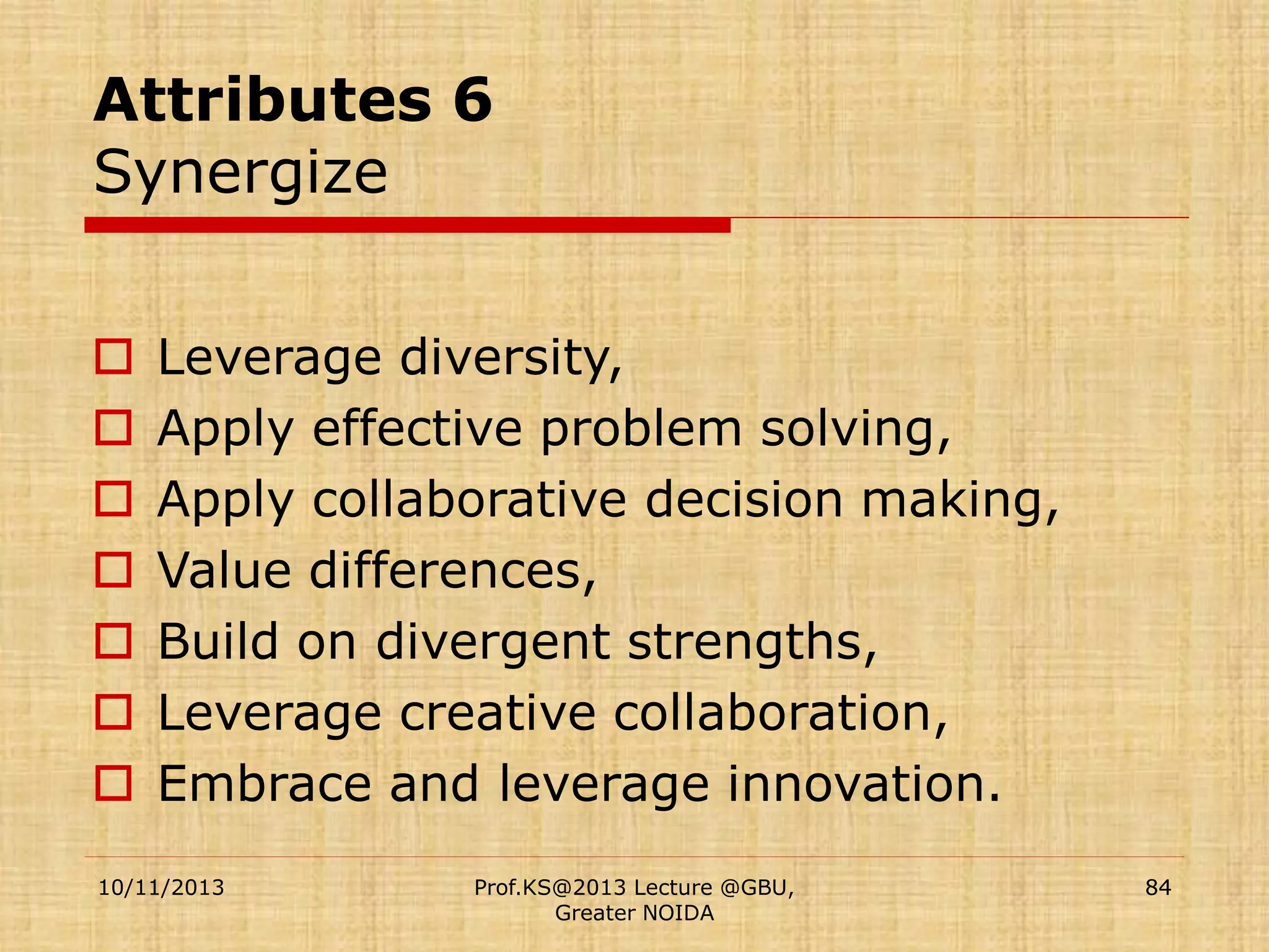 Attributes 6
Synergize








Leverage diversity,
Apply effective problem solving,
Apply collaborative decision making,
Value differences,
Build on divergent strengths,
Leverage creative collaboration,
Embrace and leverage innovation.

10/11/2013

Prof.KS@2013 Lecture @GBU,
Greater NOIDA

84

 