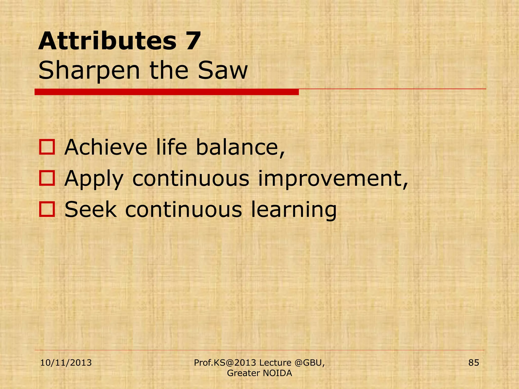 Attributes 7
Sharpen the Saw
 Achieve life balance,
 Apply continuous improvement,
 Seek continuous learning

10/11/2013

Prof.KS@2013 Lecture @GBU,
Greater NOIDA

85

 