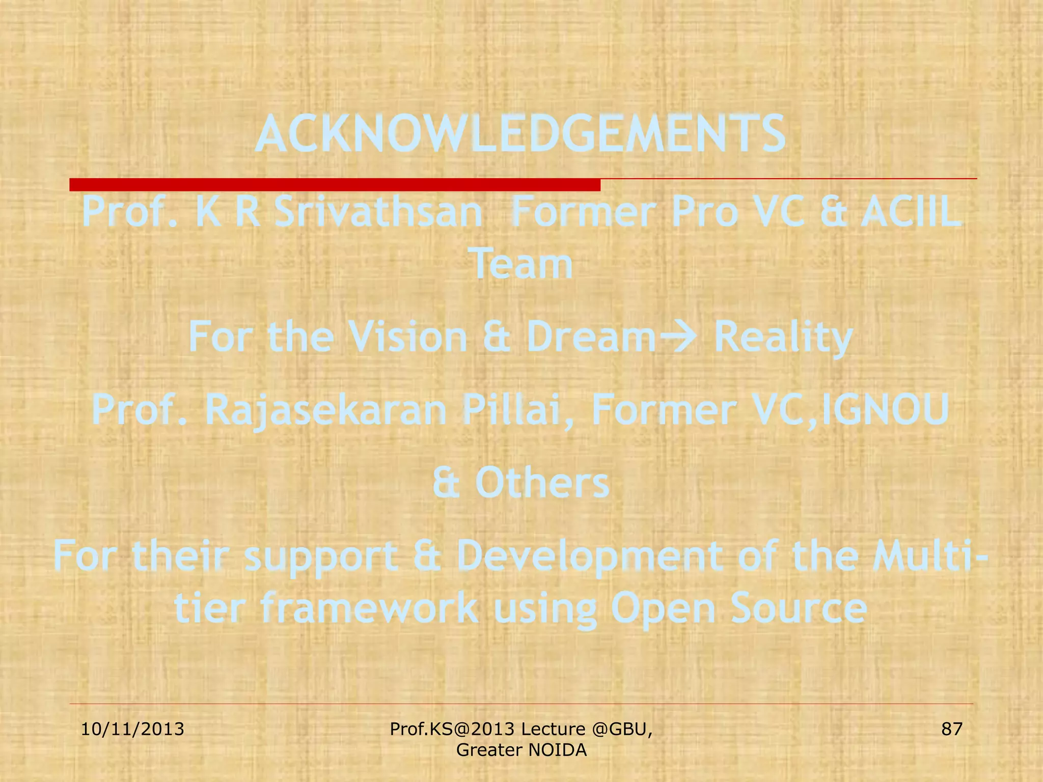 ACKNOWLEDGEMENTS
Prof. K R Srivathsan Former Pro VC & ACIIL
Team

For the Vision & Dream Reality
Prof. Rajasekaran Pillai, Former VC,IGNOU
& Others
For their support & Development of the Multitier framework using Open Source
10/11/2013

Prof.KS@2013 Lecture @GBU,
Greater NOIDA

87

 