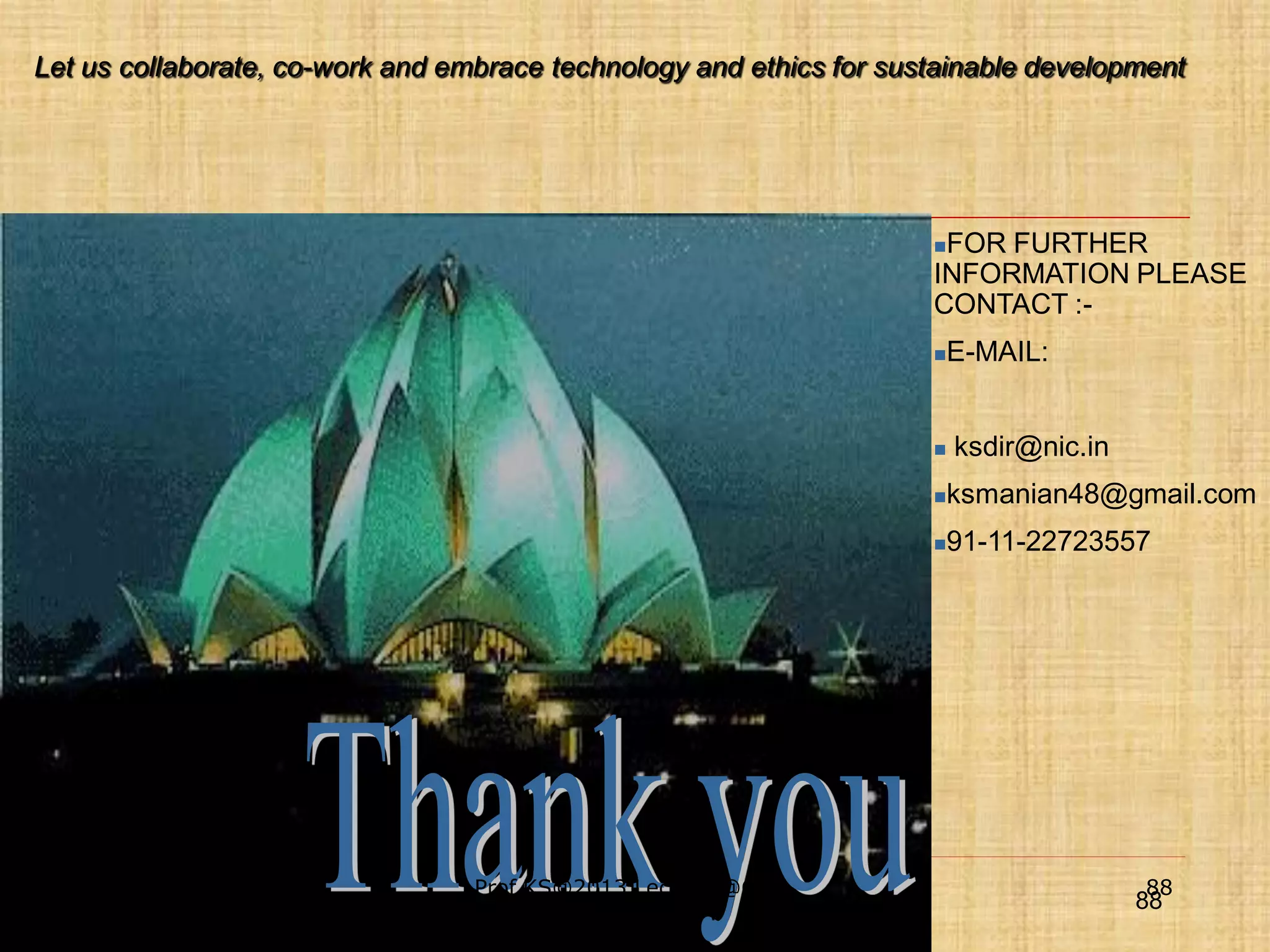 Let us collaborate, co-work and embrace technology and ethics for sustainable development

FOR FURTHER
INFORMATION PLEASE
CONTACT :





E-MAIL:
ksdir@nic.in




10/11/2013

April 20, 2011

Prof.KS@2013 Lecture @GBU,
secure IT 2011 New Delhi
Greater NOIDA

ksmanian48@gmail.com
91-11-22723557

88

88

 