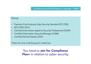 Compliance and certification is enough – Right? 
Wrong! 
• Payment Card Industry Data Security Standard (PCI DSS) 
• ISO 27001:2013 
• Certified Information Systems Security Professional (CISSP) 
• Certified Information Security Manager (CISM) 
• Certified Ethical Hacker (CEH) 
These are only a starting point, baselines. 
You need to aim for Compliance 
Plus+ in relation to cyber security. 
 