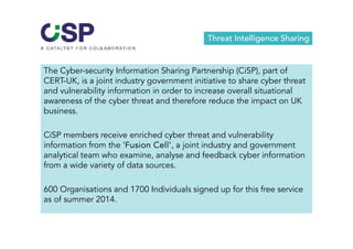 Threat Intelligence Sharing 
The Cyber-security Information Sharing Partnership (CiSP), part of 
CERT-UK, is a joint industry government initiative to share cyber threat 
and vulnerability information in order to increase overall situational 
awareness of the cyber threat and therefore reduce the impact on UK 
business. 
CiSP members receive enriched cyber threat and vulnerability 
information from the ‘Fusion Cell’, a joint industry and government 
analytical team who examine, analyse and feedback cyber information 
from a wide variety of data sources. 
600 Organisations and 1700 Individuals signed up for this free service 
as of summer 2014. 
 