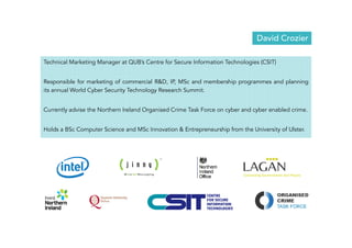 David Crozier 
Technical Marketing Manager at QUB’s Centre for Secure Information Technologies (CSIT) 
Responsible for marketing of commercial R&D, IP, MSc and membership programmes and planning 
its annual World Cyber Security Technology Research Summit. 
Currently advise the Northern Ireland Organised Crime Task Force on cyber and cyber enabled crime. 
Holds a BSc Computer Science and MSc Innovation & Entrepreneurship from the University of Ulster. 
 