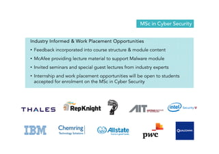 MSc in Cyber Security 
Industry Informed  Work Placement Opportunities 
• Feedback incorporated into course structure  module content 
• McAfee providing lecture material to support Malware module 
• Invited seminars and special guest lectures from industry experts 
• Internship and work placement opportunities will be open to students 
accepted for enrolment on the MSc in Cyber Security 
 