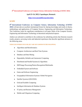 8th
International Conference on Computer Science, Information Technology (CSITEC 2022)
April 23~24, 2022, Copenhagen, Denmark
https://www.necom2022.org/csitec/index
SCOPE
8th
International Conference on Computer Science, Information Technology (CSITEC
2022) will provide an excellent international forum for sharing knowledge and results in theory,
methodology and applications of Computer Science, Engineering and Information Technology.
The Conference looks for significant contributions to all major fields of the Computer Science,
Engineering and Information Technology in theoretical and practical aspects.
Authors are solicited to contribute to the conference by submitting articles that illustrate research
results, projects, surveying works and industrial experiences that describe significant advances in
the following areas.
TOPICS OF INTEREST INCLUDE, BUT ARE NOT LIMITED TO THE FOLLOWING
 Algorithms and Bioinformatics
 Computer Architecture and Real Time Systems
 Database and Data Mining
 Dependable, Reliable and Autonomic Computing
 Distributed and Parallel Systems & Algorithms
 DSP/Image Processing/Pattern Recognition/Multimedia
 Embedded System and Software
 Game and Software Engineering
 Geographical Information Systems/ Global Navigation
 Satellite Systems (GIS/GNSS)
 Grid and Scalable Computing
 Intelligent Information & Database Systems
 IT policy and Business Management
 Mobile and Ubiquitous Computing
 