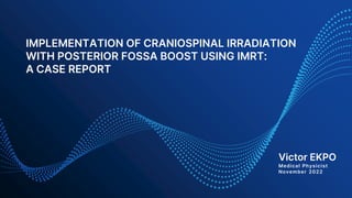 IMPLEMENTATION OF CRANIOSPINAL IRRADIATION
WITH POSTERIOR FOSSA BOOST USING IMRT:
A CASE REPORT
Victor EKPO
Medical Physicist
November 2022
 