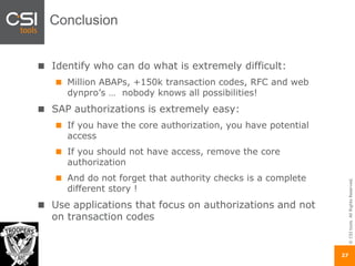 ©CSItools.AllRightsReserved.
27
Conclusion
Identify who can do what is extremely difficult:
Million ABAPs, +150k transaction codes, RFC and web
dynpro’s … nobody knows all possibilities!
SAP authorizations is extremely easy:
If you have the core authorization, you have potential
access
If you should not have access, remove the core
authorization
And do not forget that authority checks is a complete
different story !
Use applications that focus on authorizations and not
on transaction codes
 