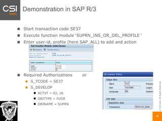 ©CSItools.AllRightsReserved.
8
Start transaction code SE37
Execute function module ‘SUPRN_INS_OR_DEL_PROFILE ‘
Enter user-id, profile (here SAP_ALL) to add and action
Required Authorizations or
S_TCODE = SE37
S_DEVELOP
ACTVT = 03, 16
OBJTYPE = FUGR
OBJNAME = SUPRN
Demonstration in SAP R/3
 