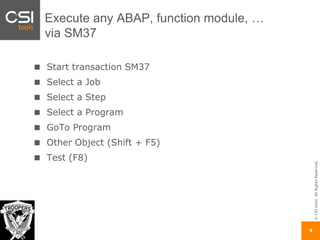 ©CSItools.AllRightsReserved.
9
Execute any ABAP, function module, …
via SM37
Start transaction SM37
Select a Job
Select a Step
Select a Program
GoTo Program
Other Object (Shift + F5)
Test (F8)
 