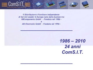 1986 – 2010 24 anni ComS.I.T. Il Distributore e Fornitore indipendente  di Servizi Leader In Europa nato dalla fusione tra HBComponents GmbH  - Fondata nel 1986 - e AKI Electronic GmbH  - Fondata nel 1996 - 