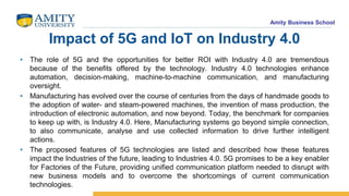 Amity Business School
Impact of 5G and IoT on Industry 4.0
• The role of 5G and the opportunities for better ROI with Industry 4.0 are tremendous
because of the benefits offered by the technology. Industry 4.0 technologies enhance
automation, decision-making, machine-to-machine communication, and manufacturing
oversight.
• Manufacturing has evolved over the course of centuries from the days of handmade goods to
the adoption of water- and steam-powered machines, the invention of mass production, the
introduction of electronic automation, and now beyond. Today, the benchmark for companies
to keep up with, is Industry 4.0. Here, Manufacturing systems go beyond simple connection,
to also communicate, analyse and use collected information to drive further intelligent
actions.
• The proposed features of 5G technologies are listed and described how these features
impact the Industries of the future, leading to Industries 4.0. 5G promises to be a key enabler
for Factories of the Future, providing unified communication platform needed to disrupt with
new business models and to overcome the shortcomings of current communication
technologies.
 